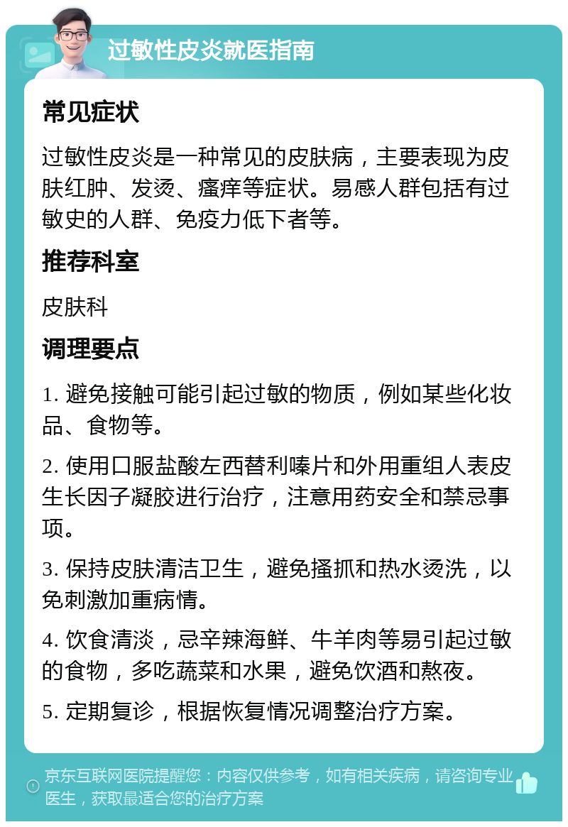 过敏性皮炎就医指南 常见症状 过敏性皮炎是一种常见的皮肤病，主要表现为皮肤红肿、发烫、瘙痒等症状。易感人群包括有过敏史的人群、免疫力低下者等。 推荐科室 皮肤科 调理要点 1. 避免接触可能引起过敏的物质，例如某些化妆品、食物等。 2. 使用口服盐酸左西替利嗪片和外用重组人表皮生长因子凝胶进行治疗，注意用药安全和禁忌事项。 3. 保持皮肤清洁卫生，避免搔抓和热水烫洗，以免刺激加重病情。 4. 饮食清淡，忌辛辣海鲜、牛羊肉等易引起过敏的食物，多吃蔬菜和水果，避免饮酒和熬夜。 5. 定期复诊，根据恢复情况调整治疗方案。