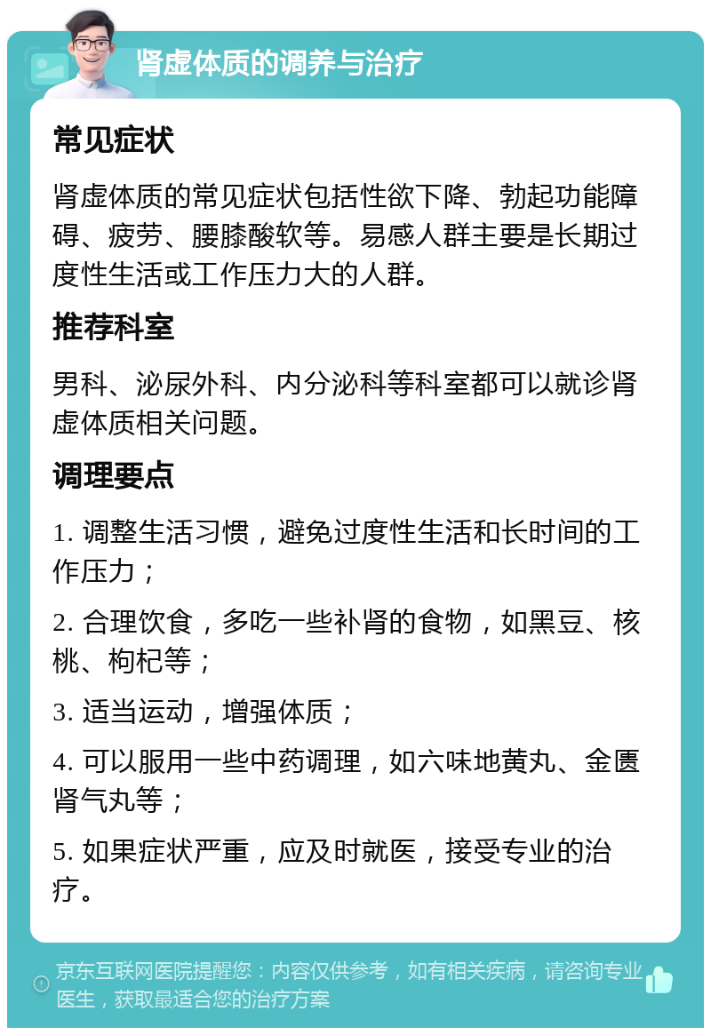 肾虚体质的调养与治疗 常见症状 肾虚体质的常见症状包括性欲下降、勃起功能障碍、疲劳、腰膝酸软等。易感人群主要是长期过度性生活或工作压力大的人群。 推荐科室 男科、泌尿外科、内分泌科等科室都可以就诊肾虚体质相关问题。 调理要点 1. 调整生活习惯，避免过度性生活和长时间的工作压力； 2. 合理饮食，多吃一些补肾的食物，如黑豆、核桃、枸杞等； 3. 适当运动，增强体质； 4. 可以服用一些中药调理，如六味地黄丸、金匮肾气丸等； 5. 如果症状严重，应及时就医，接受专业的治疗。