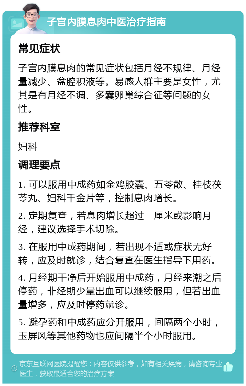 子宫内膜息肉中医治疗指南 常见症状 子宫内膜息肉的常见症状包括月经不规律、月经量减少、盆腔积液等。易感人群主要是女性，尤其是有月经不调、多囊卵巢综合征等问题的女性。 推荐科室 妇科 调理要点 1. 可以服用中成药如金鸡胶囊、五苓散、桂枝茯苓丸、妇科千金片等，控制息肉增长。 2. 定期复查，若息肉增长超过一厘米或影响月经，建议选择手术切除。 3. 在服用中成药期间，若出现不适或症状无好转，应及时就诊，结合复查在医生指导下用药。 4. 月经期干净后开始服用中成药，月经来潮之后停药，非经期少量出血可以继续服用，但若出血量增多，应及时停药就诊。 5. 避孕药和中成药应分开服用，间隔两个小时，玉屏风等其他药物也应间隔半个小时服用。