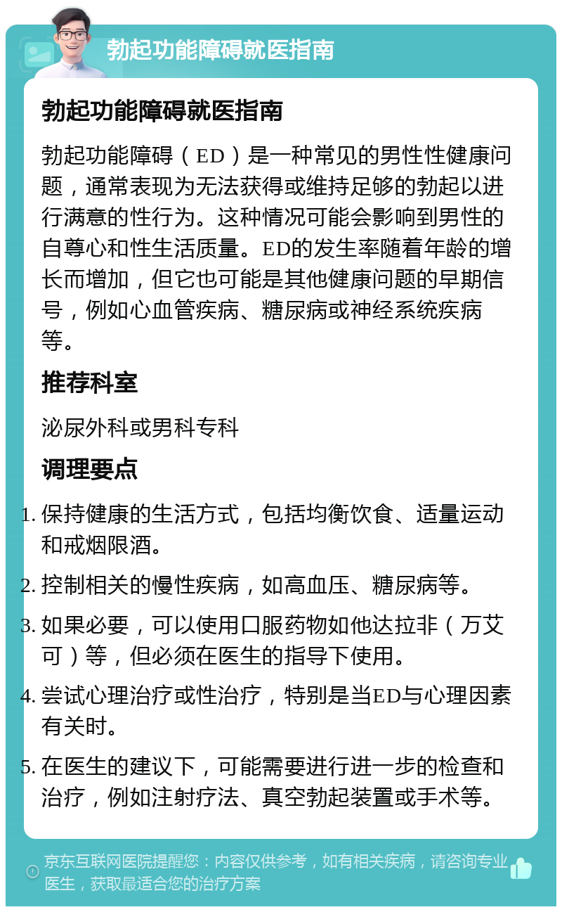 勃起功能障碍就医指南 勃起功能障碍就医指南 勃起功能障碍（ED）是一种常见的男性性健康问题，通常表现为无法获得或维持足够的勃起以进行满意的性行为。这种情况可能会影响到男性的自尊心和性生活质量。ED的发生率随着年龄的增长而增加，但它也可能是其他健康问题的早期信号，例如心血管疾病、糖尿病或神经系统疾病等。 推荐科室 泌尿外科或男科专科 调理要点 保持健康的生活方式，包括均衡饮食、适量运动和戒烟限酒。 控制相关的慢性疾病，如高血压、糖尿病等。 如果必要，可以使用口服药物如他达拉非（万艾可）等，但必须在医生的指导下使用。 尝试心理治疗或性治疗，特别是当ED与心理因素有关时。 在医生的建议下，可能需要进行进一步的检查和治疗，例如注射疗法、真空勃起装置或手术等。