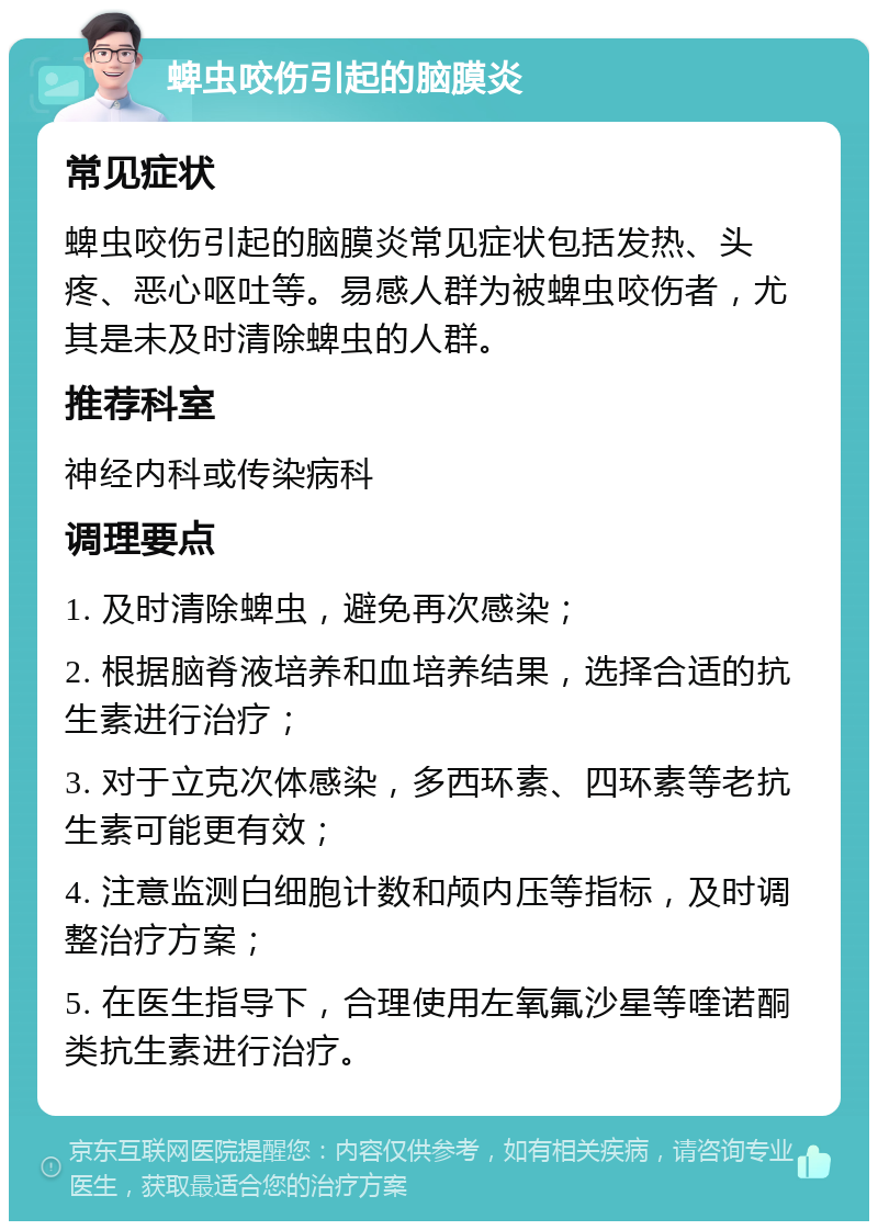 蜱虫咬伤引起的脑膜炎 常见症状 蜱虫咬伤引起的脑膜炎常见症状包括发热、头疼、恶心呕吐等。易感人群为被蜱虫咬伤者，尤其是未及时清除蜱虫的人群。 推荐科室 神经内科或传染病科 调理要点 1. 及时清除蜱虫，避免再次感染； 2. 根据脑脊液培养和血培养结果，选择合适的抗生素进行治疗； 3. 对于立克次体感染，多西环素、四环素等老抗生素可能更有效； 4. 注意监测白细胞计数和颅内压等指标，及时调整治疗方案； 5. 在医生指导下，合理使用左氧氟沙星等喹诺酮类抗生素进行治疗。