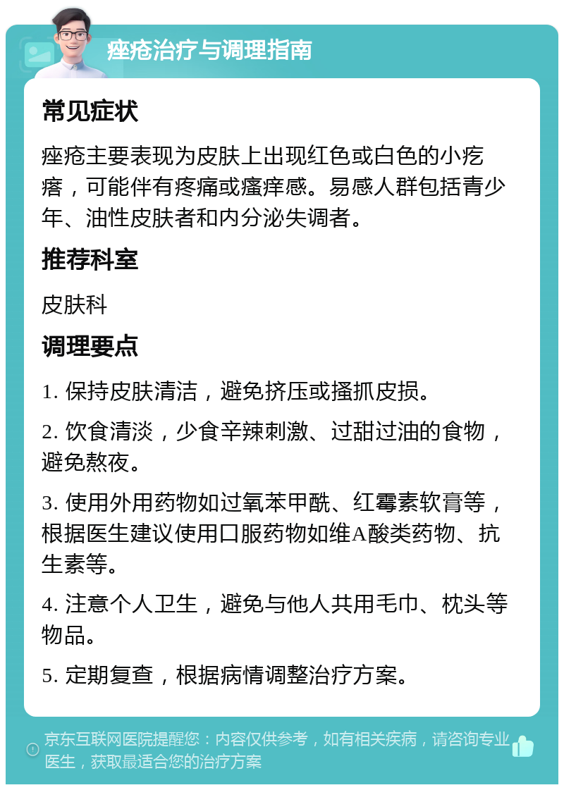 痤疮治疗与调理指南 常见症状 痤疮主要表现为皮肤上出现红色或白色的小疙瘩，可能伴有疼痛或瘙痒感。易感人群包括青少年、油性皮肤者和内分泌失调者。 推荐科室 皮肤科 调理要点 1. 保持皮肤清洁，避免挤压或搔抓皮损。 2. 饮食清淡，少食辛辣刺激、过甜过油的食物，避免熬夜。 3. 使用外用药物如过氧苯甲酰、红霉素软膏等，根据医生建议使用口服药物如维A酸类药物、抗生素等。 4. 注意个人卫生，避免与他人共用毛巾、枕头等物品。 5. 定期复查，根据病情调整治疗方案。