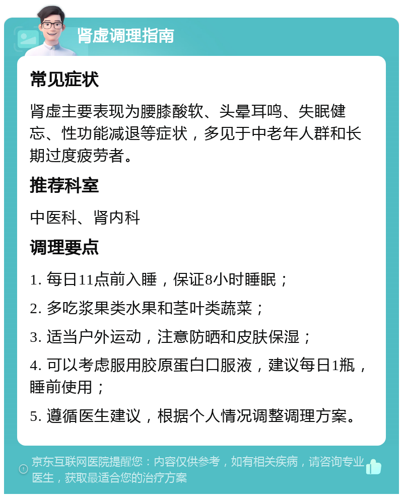 肾虚调理指南 常见症状 肾虚主要表现为腰膝酸软、头晕耳鸣、失眠健忘、性功能减退等症状，多见于中老年人群和长期过度疲劳者。 推荐科室 中医科、肾内科 调理要点 1. 每日11点前入睡，保证8小时睡眠； 2. 多吃浆果类水果和茎叶类蔬菜； 3. 适当户外运动，注意防晒和皮肤保湿； 4. 可以考虑服用胶原蛋白口服液，建议每日1瓶，睡前使用； 5. 遵循医生建议，根据个人情况调整调理方案。