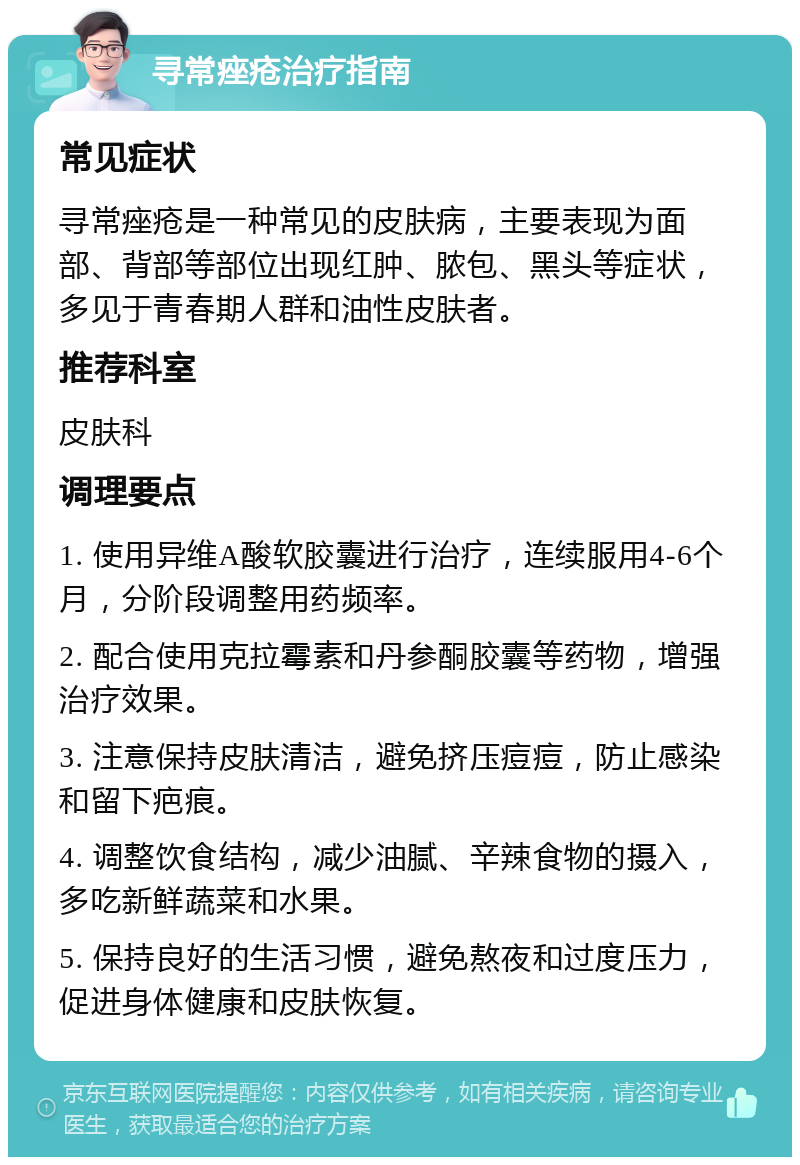 寻常痤疮治疗指南 常见症状 寻常痤疮是一种常见的皮肤病，主要表现为面部、背部等部位出现红肿、脓包、黑头等症状，多见于青春期人群和油性皮肤者。 推荐科室 皮肤科 调理要点 1. 使用异维A酸软胶囊进行治疗，连续服用4-6个月，分阶段调整用药频率。 2. 配合使用克拉霉素和丹参酮胶囊等药物，增强治疗效果。 3. 注意保持皮肤清洁，避免挤压痘痘，防止感染和留下疤痕。 4. 调整饮食结构，减少油腻、辛辣食物的摄入，多吃新鲜蔬菜和水果。 5. 保持良好的生活习惯，避免熬夜和过度压力，促进身体健康和皮肤恢复。