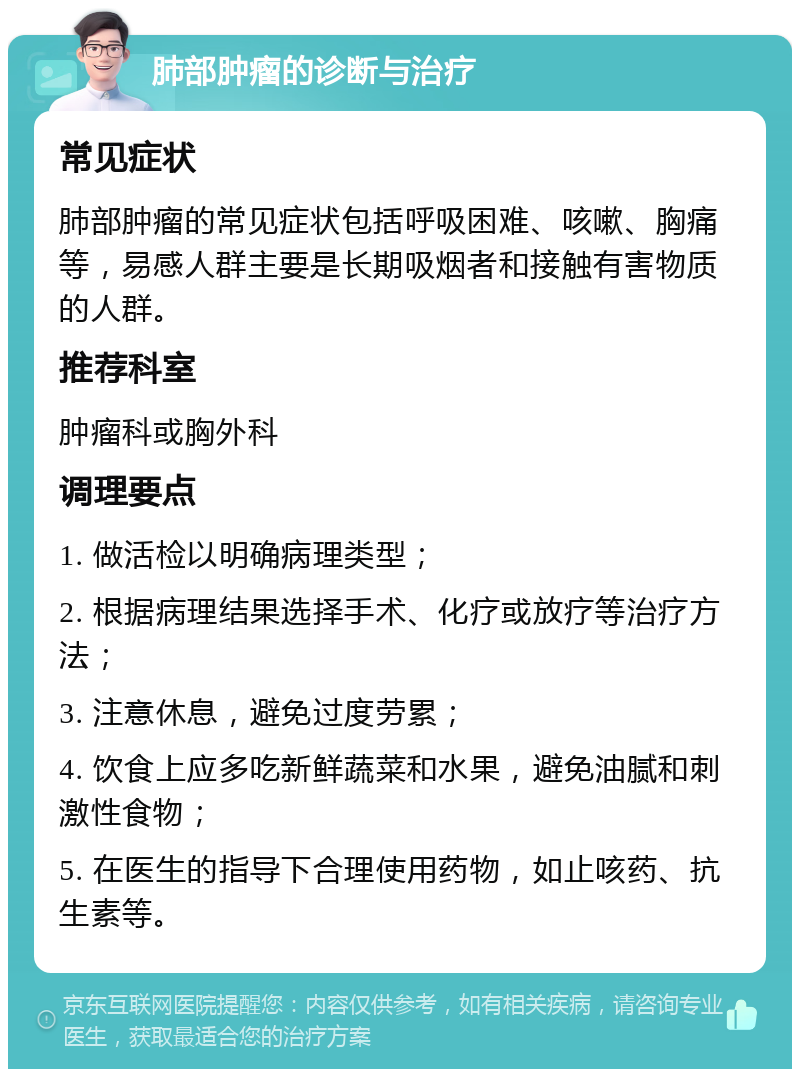 肺部肿瘤的诊断与治疗 常见症状 肺部肿瘤的常见症状包括呼吸困难、咳嗽、胸痛等，易感人群主要是长期吸烟者和接触有害物质的人群。 推荐科室 肿瘤科或胸外科 调理要点 1. 做活检以明确病理类型； 2. 根据病理结果选择手术、化疗或放疗等治疗方法； 3. 注意休息，避免过度劳累； 4. 饮食上应多吃新鲜蔬菜和水果，避免油腻和刺激性食物； 5. 在医生的指导下合理使用药物，如止咳药、抗生素等。