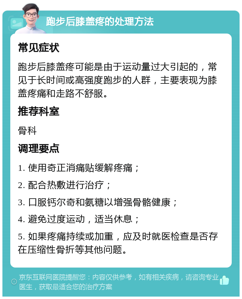 跑步后膝盖疼的处理方法 常见症状 跑步后膝盖疼可能是由于运动量过大引起的，常见于长时间或高强度跑步的人群，主要表现为膝盖疼痛和走路不舒服。 推荐科室 骨科 调理要点 1. 使用奇正消痛贴缓解疼痛； 2. 配合热敷进行治疗； 3. 口服钙尔奇和氨糖以增强骨骼健康； 4. 避免过度运动，适当休息； 5. 如果疼痛持续或加重，应及时就医检查是否存在压缩性骨折等其他问题。