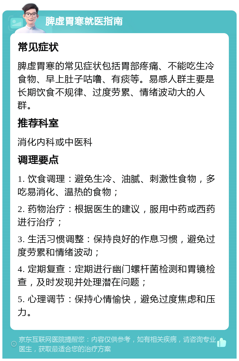 脾虚胃寒就医指南 常见症状 脾虚胃寒的常见症状包括胃部疼痛、不能吃生冷食物、早上肚子咕噜、有痰等。易感人群主要是长期饮食不规律、过度劳累、情绪波动大的人群。 推荐科室 消化内科或中医科 调理要点 1. 饮食调理：避免生冷、油腻、刺激性食物，多吃易消化、温热的食物； 2. 药物治疗：根据医生的建议，服用中药或西药进行治疗； 3. 生活习惯调整：保持良好的作息习惯，避免过度劳累和情绪波动； 4. 定期复查：定期进行幽门螺杆菌检测和胃镜检查，及时发现并处理潜在问题； 5. 心理调节：保持心情愉快，避免过度焦虑和压力。