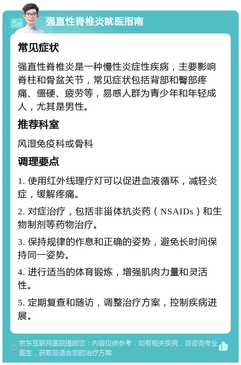 强直性脊椎炎就医指南 常见症状 强直性脊椎炎是一种慢性炎症性疾病，主要影响脊柱和骨盆关节，常见症状包括背部和臀部疼痛、僵硬、疲劳等，易感人群为青少年和年轻成人，尤其是男性。 推荐科室 风湿免疫科或骨科 调理要点 1. 使用红外线理疗灯可以促进血液循环，减轻炎症，缓解疼痛。 2. 对症治疗，包括非甾体抗炎药（NSAIDs）和生物制剂等药物治疗。 3. 保持规律的作息和正确的姿势，避免长时间保持同一姿势。 4. 进行适当的体育锻炼，增强肌肉力量和灵活性。 5. 定期复查和随访，调整治疗方案，控制疾病进展。