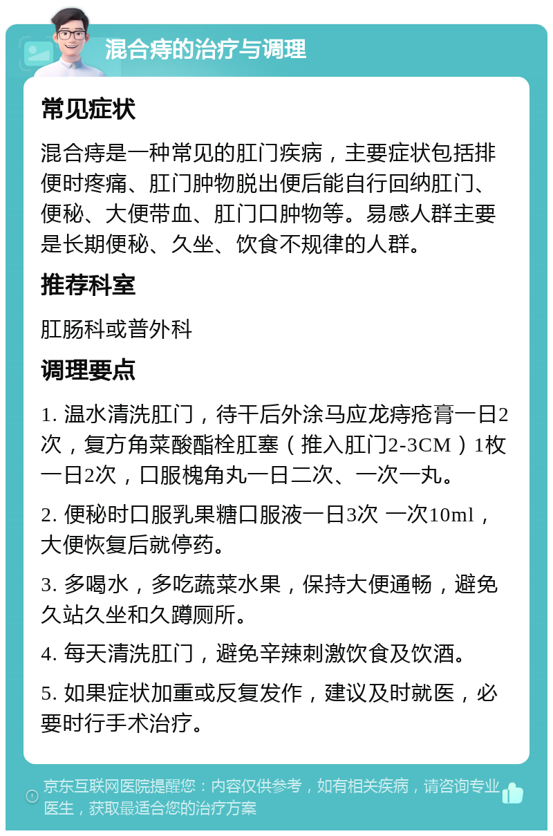 混合痔的治疗与调理 常见症状 混合痔是一种常见的肛门疾病，主要症状包括排便时疼痛、肛门肿物脱出便后能自行回纳肛门、便秘、大便带血、肛门口肿物等。易感人群主要是长期便秘、久坐、饮食不规律的人群。 推荐科室 肛肠科或普外科 调理要点 1. 温水清洗肛门，待干后外涂马应龙痔疮膏一日2次，复方角菜酸酯栓肛塞（推入肛门2-3CM）1枚一日2次，口服槐角丸一日二次、一次一丸。 2. 便秘时口服乳果糖口服液一日3次 一次10ml，大便恢复后就停药。 3. 多喝水，多吃蔬菜水果，保持大便通畅，避免久站久坐和久蹲厕所。 4. 每天清洗肛门，避免辛辣刺激饮食及饮酒。 5. 如果症状加重或反复发作，建议及时就医，必要时行手术治疗。