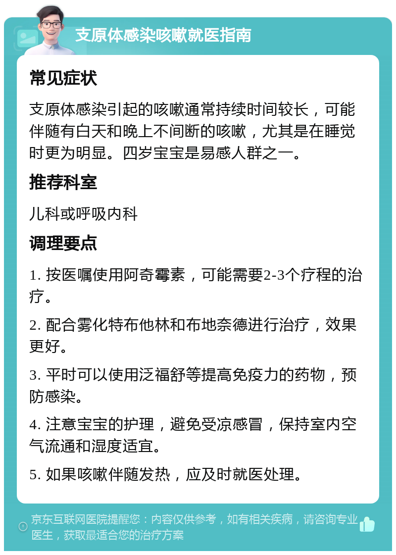 支原体感染咳嗽就医指南 常见症状 支原体感染引起的咳嗽通常持续时间较长，可能伴随有白天和晚上不间断的咳嗽，尤其是在睡觉时更为明显。四岁宝宝是易感人群之一。 推荐科室 儿科或呼吸内科 调理要点 1. 按医嘱使用阿奇霉素，可能需要2-3个疗程的治疗。 2. 配合雾化特布他林和布地奈德进行治疗，效果更好。 3. 平时可以使用泛福舒等提高免疫力的药物，预防感染。 4. 注意宝宝的护理，避免受凉感冒，保持室内空气流通和湿度适宜。 5. 如果咳嗽伴随发热，应及时就医处理。