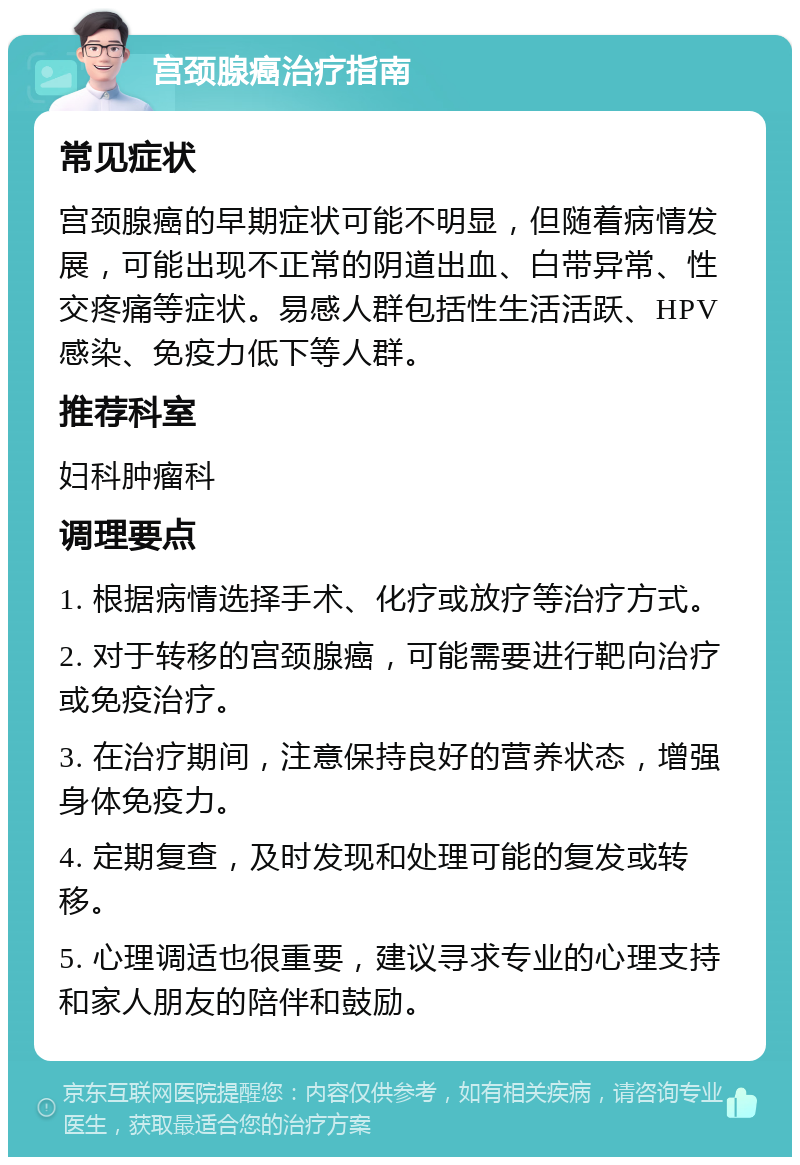 宫颈腺癌治疗指南 常见症状 宫颈腺癌的早期症状可能不明显，但随着病情发展，可能出现不正常的阴道出血、白带异常、性交疼痛等症状。易感人群包括性生活活跃、HPV感染、免疫力低下等人群。 推荐科室 妇科肿瘤科 调理要点 1. 根据病情选择手术、化疗或放疗等治疗方式。 2. 对于转移的宫颈腺癌，可能需要进行靶向治疗或免疫治疗。 3. 在治疗期间，注意保持良好的营养状态，增强身体免疫力。 4. 定期复查，及时发现和处理可能的复发或转移。 5. 心理调适也很重要，建议寻求专业的心理支持和家人朋友的陪伴和鼓励。