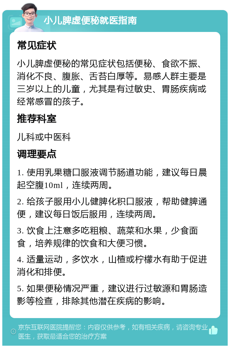 小儿脾虚便秘就医指南 常见症状 小儿脾虚便秘的常见症状包括便秘、食欲不振、消化不良、腹胀、舌苔白厚等。易感人群主要是三岁以上的儿童，尤其是有过敏史、胃肠疾病或经常感冒的孩子。 推荐科室 儿科或中医科 调理要点 1. 使用乳果糖口服液调节肠道功能，建议每日晨起空腹10ml，连续两周。 2. 给孩子服用小儿健脾化积口服液，帮助健脾通便，建议每日饭后服用，连续两周。 3. 饮食上注意多吃粗粮、蔬菜和水果，少食面食，培养规律的饮食和大便习惯。 4. 适量运动，多饮水，山楂或柠檬水有助于促进消化和排便。 5. 如果便秘情况严重，建议进行过敏源和胃肠造影等检查，排除其他潜在疾病的影响。