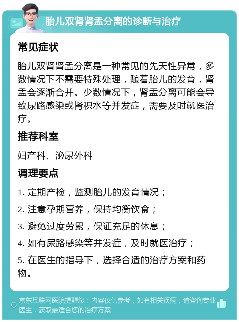 胎儿双肾肾盂分离的诊断与治疗 常见症状 胎儿双肾肾盂分离是一种常见的先天性异常，多数情况下不需要特殊处理，随着胎儿的发育，肾盂会逐渐合并。少数情况下，肾盂分离可能会导致尿路感染或肾积水等并发症，需要及时就医治疗。 推荐科室 妇产科、泌尿外科 调理要点 1. 定期产检，监测胎儿的发育情况； 2. 注意孕期营养，保持均衡饮食； 3. 避免过度劳累，保证充足的休息； 4. 如有尿路感染等并发症，及时就医治疗； 5. 在医生的指导下，选择合适的治疗方案和药物。