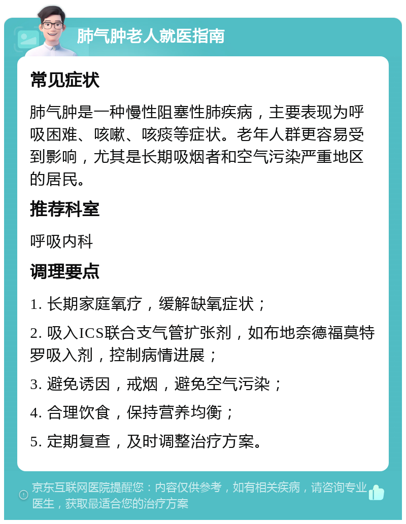 肺气肿老人就医指南 常见症状 肺气肿是一种慢性阻塞性肺疾病，主要表现为呼吸困难、咳嗽、咳痰等症状。老年人群更容易受到影响，尤其是长期吸烟者和空气污染严重地区的居民。 推荐科室 呼吸内科 调理要点 1. 长期家庭氧疗，缓解缺氧症状； 2. 吸入ICS联合支气管扩张剂，如布地奈德福莫特罗吸入剂，控制病情进展； 3. 避免诱因，戒烟，避免空气污染； 4. 合理饮食，保持营养均衡； 5. 定期复查，及时调整治疗方案。