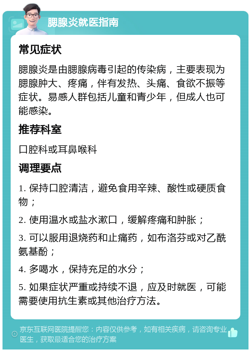 腮腺炎就医指南 常见症状 腮腺炎是由腮腺病毒引起的传染病，主要表现为腮腺肿大、疼痛，伴有发热、头痛、食欲不振等症状。易感人群包括儿童和青少年，但成人也可能感染。 推荐科室 口腔科或耳鼻喉科 调理要点 1. 保持口腔清洁，避免食用辛辣、酸性或硬质食物； 2. 使用温水或盐水漱口，缓解疼痛和肿胀； 3. 可以服用退烧药和止痛药，如布洛芬或对乙酰氨基酚； 4. 多喝水，保持充足的水分； 5. 如果症状严重或持续不退，应及时就医，可能需要使用抗生素或其他治疗方法。