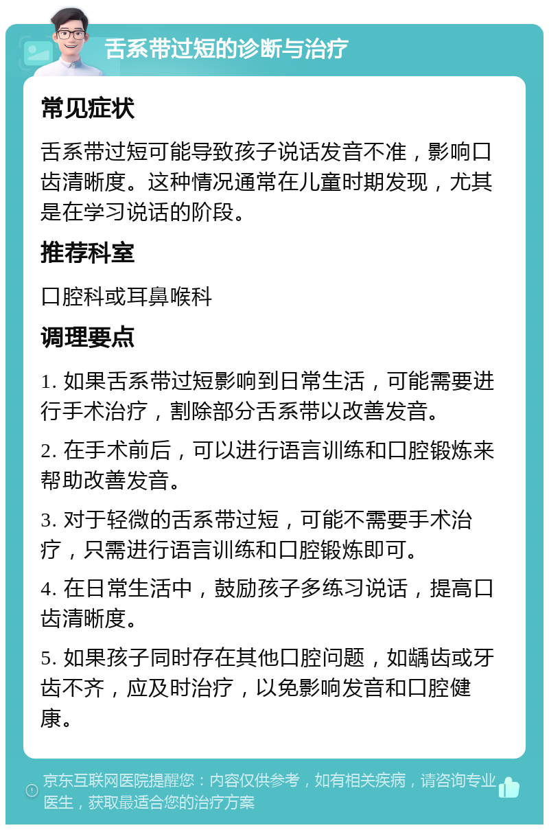 舌系带过短的诊断与治疗 常见症状 舌系带过短可能导致孩子说话发音不准，影响口齿清晰度。这种情况通常在儿童时期发现，尤其是在学习说话的阶段。 推荐科室 口腔科或耳鼻喉科 调理要点 1. 如果舌系带过短影响到日常生活，可能需要进行手术治疗，割除部分舌系带以改善发音。 2. 在手术前后，可以进行语言训练和口腔锻炼来帮助改善发音。 3. 对于轻微的舌系带过短，可能不需要手术治疗，只需进行语言训练和口腔锻炼即可。 4. 在日常生活中，鼓励孩子多练习说话，提高口齿清晰度。 5. 如果孩子同时存在其他口腔问题，如龋齿或牙齿不齐，应及时治疗，以免影响发音和口腔健康。