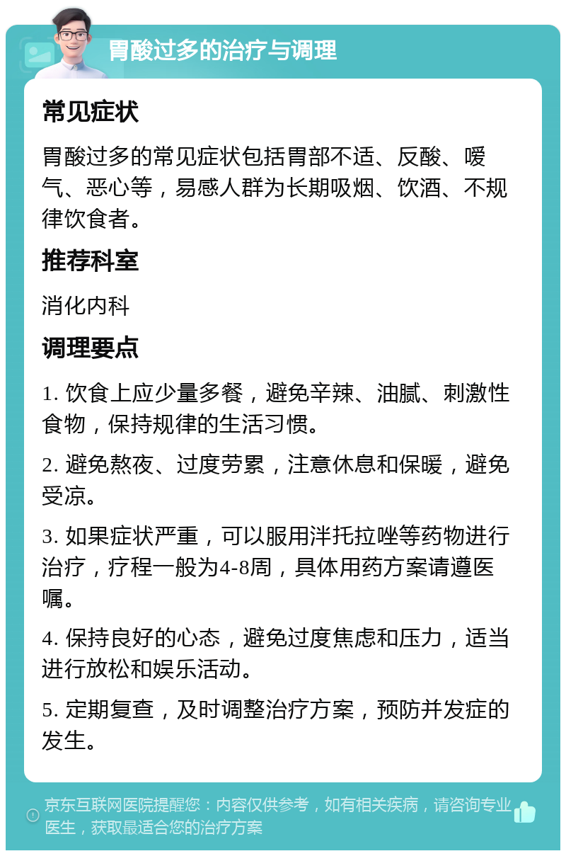 胃酸过多的治疗与调理 常见症状 胃酸过多的常见症状包括胃部不适、反酸、嗳气、恶心等，易感人群为长期吸烟、饮酒、不规律饮食者。 推荐科室 消化内科 调理要点 1. 饮食上应少量多餐，避免辛辣、油腻、刺激性食物，保持规律的生活习惯。 2. 避免熬夜、过度劳累，注意休息和保暖，避免受凉。 3. 如果症状严重，可以服用泮托拉唑等药物进行治疗，疗程一般为4-8周，具体用药方案请遵医嘱。 4. 保持良好的心态，避免过度焦虑和压力，适当进行放松和娱乐活动。 5. 定期复查，及时调整治疗方案，预防并发症的发生。