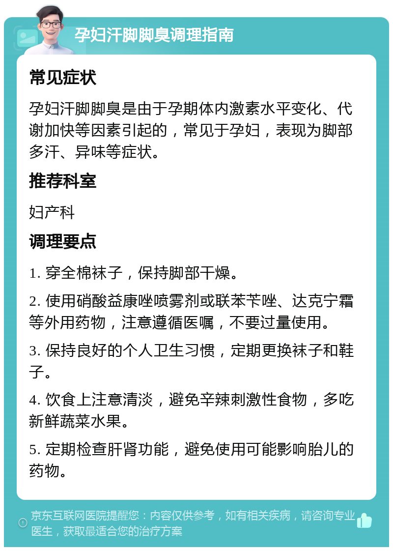 孕妇汗脚脚臭调理指南 常见症状 孕妇汗脚脚臭是由于孕期体内激素水平变化、代谢加快等因素引起的，常见于孕妇，表现为脚部多汗、异味等症状。 推荐科室 妇产科 调理要点 1. 穿全棉袜子，保持脚部干燥。 2. 使用硝酸益康唑喷雾剂或联苯苄唑、达克宁霜等外用药物，注意遵循医嘱，不要过量使用。 3. 保持良好的个人卫生习惯，定期更换袜子和鞋子。 4. 饮食上注意清淡，避免辛辣刺激性食物，多吃新鲜蔬菜水果。 5. 定期检查肝肾功能，避免使用可能影响胎儿的药物。