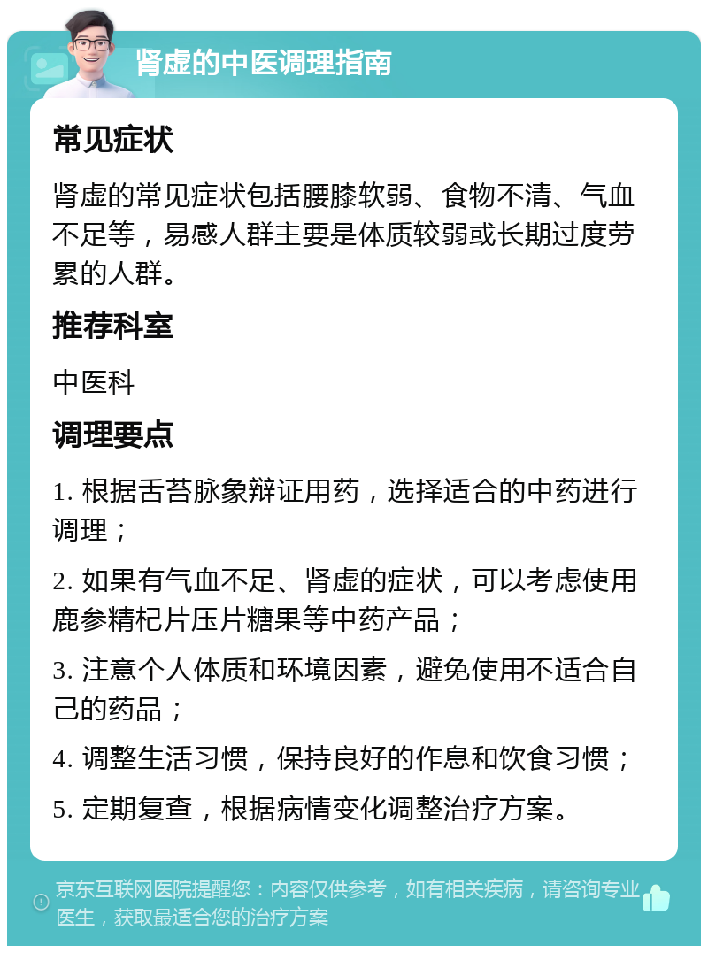 肾虚的中医调理指南 常见症状 肾虚的常见症状包括腰膝软弱、食物不清、气血不足等，易感人群主要是体质较弱或长期过度劳累的人群。 推荐科室 中医科 调理要点 1. 根据舌苔脉象辩证用药，选择适合的中药进行调理； 2. 如果有气血不足、肾虚的症状，可以考虑使用鹿参精杞片压片糖果等中药产品； 3. 注意个人体质和环境因素，避免使用不适合自己的药品； 4. 调整生活习惯，保持良好的作息和饮食习惯； 5. 定期复查，根据病情变化调整治疗方案。