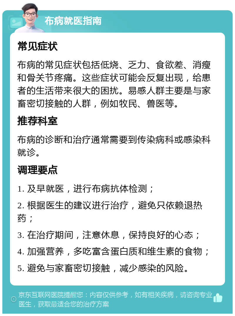 布病就医指南 常见症状 布病的常见症状包括低烧、乏力、食欲差、消瘦和骨关节疼痛。这些症状可能会反复出现，给患者的生活带来很大的困扰。易感人群主要是与家畜密切接触的人群，例如牧民、兽医等。 推荐科室 布病的诊断和治疗通常需要到传染病科或感染科就诊。 调理要点 1. 及早就医，进行布病抗体检测； 2. 根据医生的建议进行治疗，避免只依赖退热药； 3. 在治疗期间，注意休息，保持良好的心态； 4. 加强营养，多吃富含蛋白质和维生素的食物； 5. 避免与家畜密切接触，减少感染的风险。