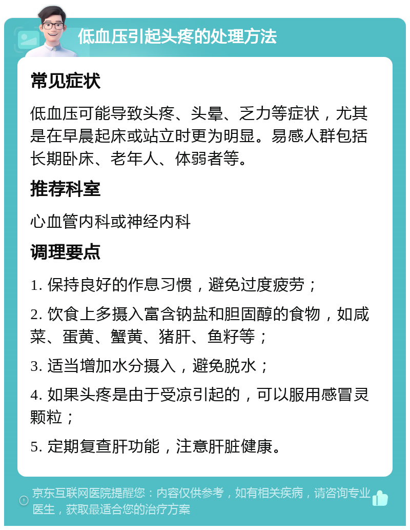 低血压引起头疼的处理方法 常见症状 低血压可能导致头疼、头晕、乏力等症状，尤其是在早晨起床或站立时更为明显。易感人群包括长期卧床、老年人、体弱者等。 推荐科室 心血管内科或神经内科 调理要点 1. 保持良好的作息习惯，避免过度疲劳； 2. 饮食上多摄入富含钠盐和胆固醇的食物，如咸菜、蛋黄、蟹黄、猪肝、鱼籽等； 3. 适当增加水分摄入，避免脱水； 4. 如果头疼是由于受凉引起的，可以服用感冒灵颗粒； 5. 定期复查肝功能，注意肝脏健康。