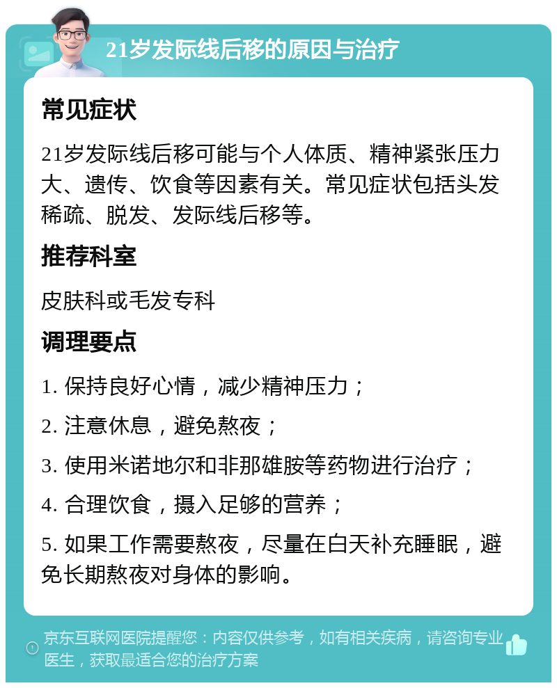 21岁发际线后移的原因与治疗 常见症状 21岁发际线后移可能与个人体质、精神紧张压力大、遗传、饮食等因素有关。常见症状包括头发稀疏、脱发、发际线后移等。 推荐科室 皮肤科或毛发专科 调理要点 1. 保持良好心情，减少精神压力； 2. 注意休息，避免熬夜； 3. 使用米诺地尔和非那雄胺等药物进行治疗； 4. 合理饮食，摄入足够的营养； 5. 如果工作需要熬夜，尽量在白天补充睡眠，避免长期熬夜对身体的影响。