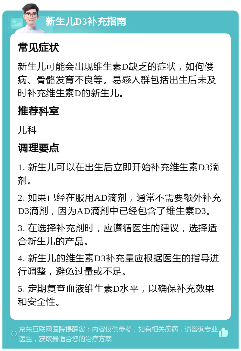 新生儿D3补充指南 常见症状 新生儿可能会出现维生素D缺乏的症状，如佝偻病、骨骼发育不良等。易感人群包括出生后未及时补充维生素D的新生儿。 推荐科室 儿科 调理要点 1. 新生儿可以在出生后立即开始补充维生素D3滴剂。 2. 如果已经在服用AD滴剂，通常不需要额外补充D3滴剂，因为AD滴剂中已经包含了维生素D3。 3. 在选择补充剂时，应遵循医生的建议，选择适合新生儿的产品。 4. 新生儿的维生素D3补充量应根据医生的指导进行调整，避免过量或不足。 5. 定期复查血液维生素D水平，以确保补充效果和安全性。