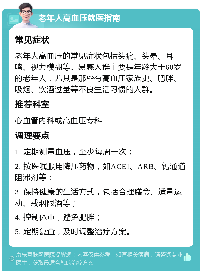 老年人高血压就医指南 常见症状 老年人高血压的常见症状包括头痛、头晕、耳鸣、视力模糊等。易感人群主要是年龄大于60岁的老年人，尤其是那些有高血压家族史、肥胖、吸烟、饮酒过量等不良生活习惯的人群。 推荐科室 心血管内科或高血压专科 调理要点 1. 定期测量血压，至少每周一次； 2. 按医嘱服用降压药物，如ACEI、ARB、钙通道阻滞剂等； 3. 保持健康的生活方式，包括合理膳食、适量运动、戒烟限酒等； 4. 控制体重，避免肥胖； 5. 定期复查，及时调整治疗方案。