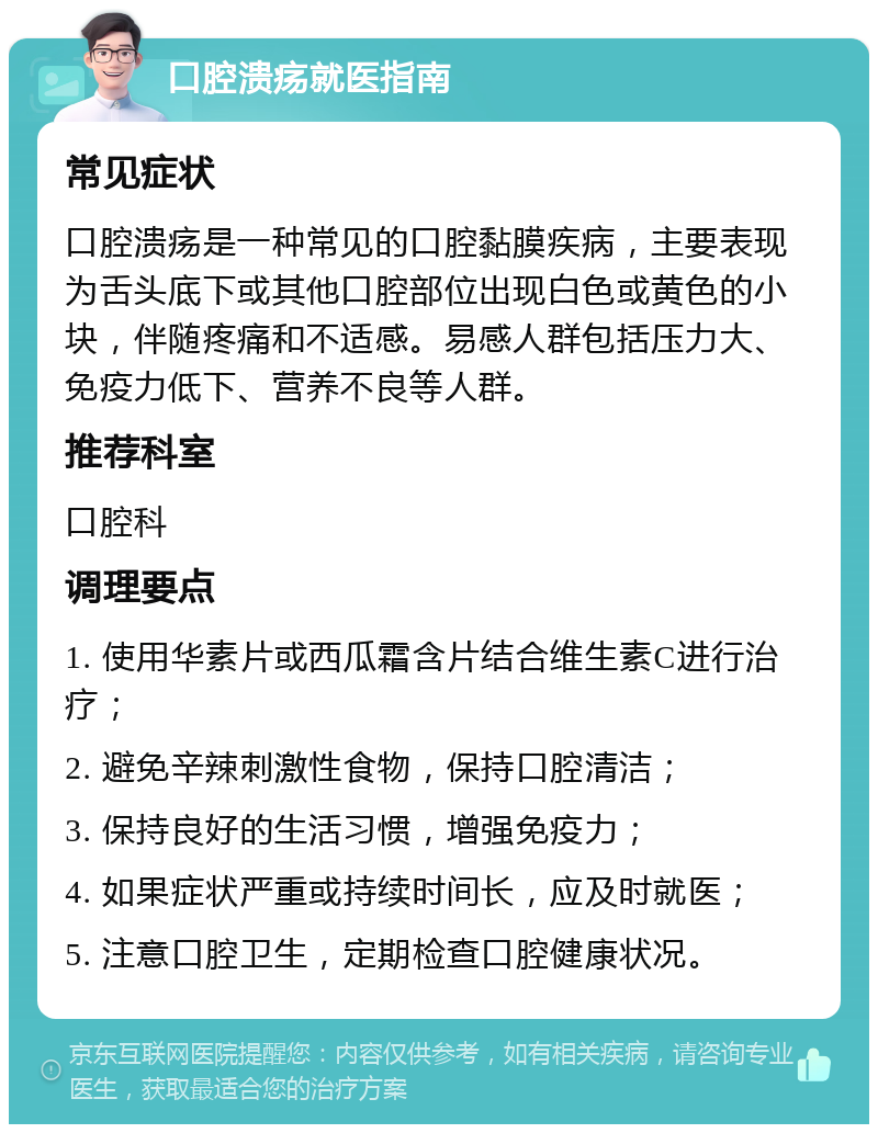 口腔溃疡就医指南 常见症状 口腔溃疡是一种常见的口腔黏膜疾病，主要表现为舌头底下或其他口腔部位出现白色或黄色的小块，伴随疼痛和不适感。易感人群包括压力大、免疫力低下、营养不良等人群。 推荐科室 口腔科 调理要点 1. 使用华素片或西瓜霜含片结合维生素C进行治疗； 2. 避免辛辣刺激性食物，保持口腔清洁； 3. 保持良好的生活习惯，增强免疫力； 4. 如果症状严重或持续时间长，应及时就医； 5. 注意口腔卫生，定期检查口腔健康状况。