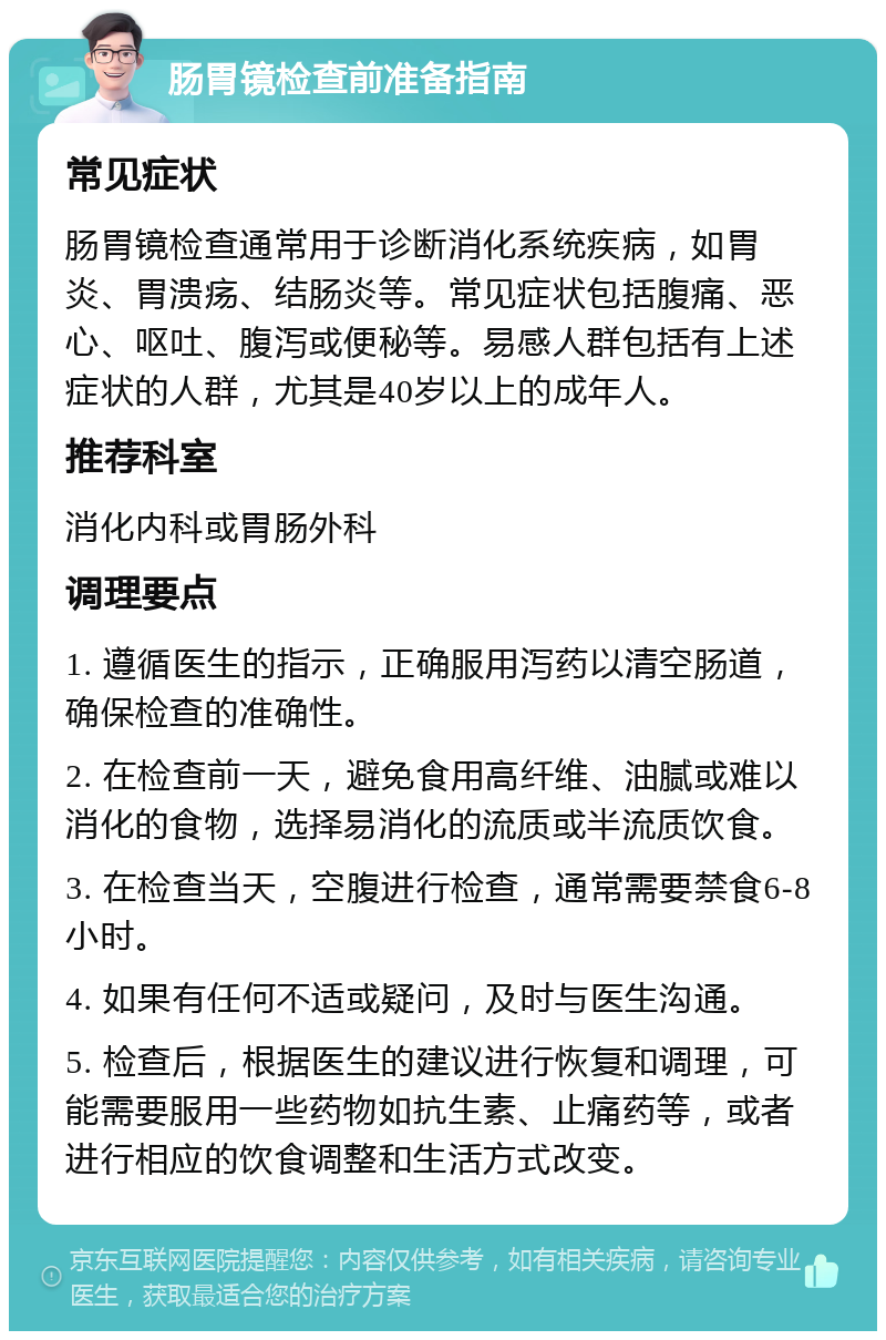 肠胃镜检查前准备指南 常见症状 肠胃镜检查通常用于诊断消化系统疾病，如胃炎、胃溃疡、结肠炎等。常见症状包括腹痛、恶心、呕吐、腹泻或便秘等。易感人群包括有上述症状的人群，尤其是40岁以上的成年人。 推荐科室 消化内科或胃肠外科 调理要点 1. 遵循医生的指示，正确服用泻药以清空肠道，确保检查的准确性。 2. 在检查前一天，避免食用高纤维、油腻或难以消化的食物，选择易消化的流质或半流质饮食。 3. 在检查当天，空腹进行检查，通常需要禁食6-8小时。 4. 如果有任何不适或疑问，及时与医生沟通。 5. 检查后，根据医生的建议进行恢复和调理，可能需要服用一些药物如抗生素、止痛药等，或者进行相应的饮食调整和生活方式改变。