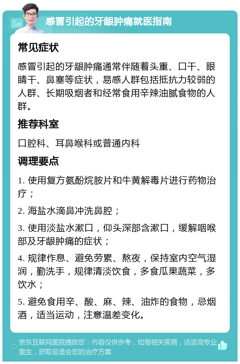 感冒引起的牙龈肿痛就医指南 常见症状 感冒引起的牙龈肿痛通常伴随着头重、口干、眼睛干、鼻塞等症状，易感人群包括抵抗力较弱的人群、长期吸烟者和经常食用辛辣油腻食物的人群。 推荐科室 口腔科、耳鼻喉科或普通内科 调理要点 1. 使用复方氨酚烷胺片和牛黄解毒片进行药物治疗； 2. 海盐水滴鼻冲洗鼻腔； 3. 使用淡盐水漱口，仰头深部含漱口，缓解咽喉部及牙龈肿痛的症状； 4. 规律作息、避免劳累、熬夜，保持室内空气湿润，勤洗手，规律清淡饮食，多食瓜果蔬菜，多饮水； 5. 避免食用辛、酸、麻、辣、油炸的食物，忌烟酒，适当运动，注意温差变化。