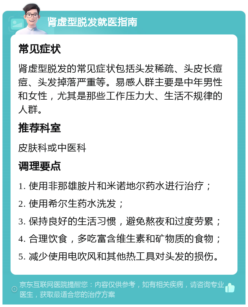 肾虚型脱发就医指南 常见症状 肾虚型脱发的常见症状包括头发稀疏、头皮长痘痘、头发掉落严重等。易感人群主要是中年男性和女性，尤其是那些工作压力大、生活不规律的人群。 推荐科室 皮肤科或中医科 调理要点 1. 使用非那雄胺片和米诺地尔药水进行治疗； 2. 使用希尔生药水洗发； 3. 保持良好的生活习惯，避免熬夜和过度劳累； 4. 合理饮食，多吃富含维生素和矿物质的食物； 5. 减少使用电吹风和其他热工具对头发的损伤。