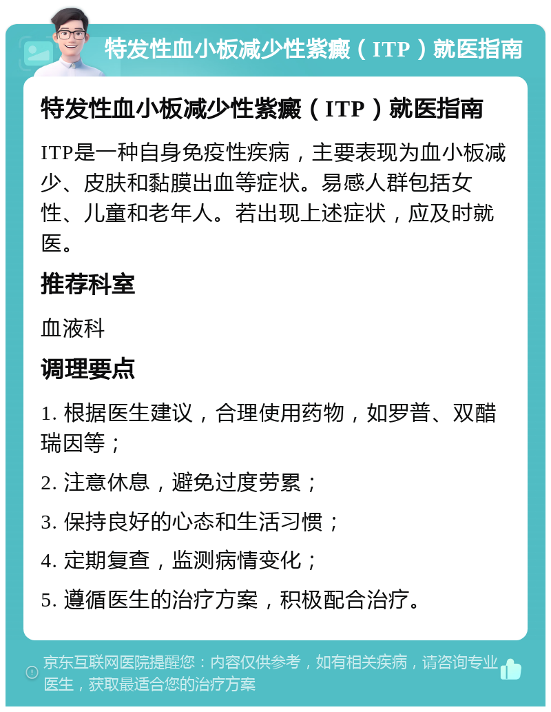 特发性血小板减少性紫癜（ITP）就医指南 特发性血小板减少性紫癜（ITP）就医指南 ITP是一种自身免疫性疾病，主要表现为血小板减少、皮肤和黏膜出血等症状。易感人群包括女性、儿童和老年人。若出现上述症状，应及时就医。 推荐科室 血液科 调理要点 1. 根据医生建议，合理使用药物，如罗普、双醋瑞因等； 2. 注意休息，避免过度劳累； 3. 保持良好的心态和生活习惯； 4. 定期复查，监测病情变化； 5. 遵循医生的治疗方案，积极配合治疗。