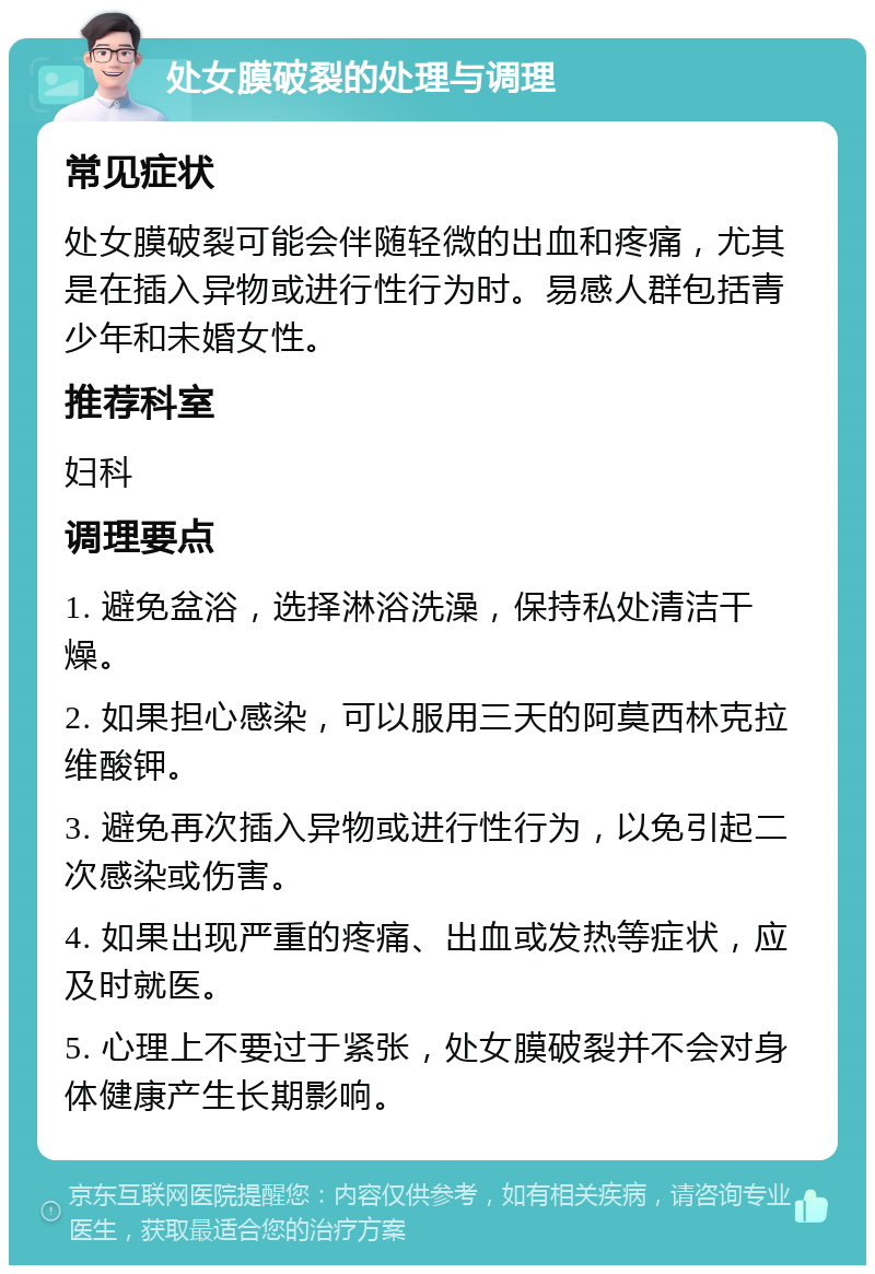 处女膜破裂的处理与调理 常见症状 处女膜破裂可能会伴随轻微的出血和疼痛，尤其是在插入异物或进行性行为时。易感人群包括青少年和未婚女性。 推荐科室 妇科 调理要点 1. 避免盆浴，选择淋浴洗澡，保持私处清洁干燥。 2. 如果担心感染，可以服用三天的阿莫西林克拉维酸钾。 3. 避免再次插入异物或进行性行为，以免引起二次感染或伤害。 4. 如果出现严重的疼痛、出血或发热等症状，应及时就医。 5. 心理上不要过于紧张，处女膜破裂并不会对身体健康产生长期影响。