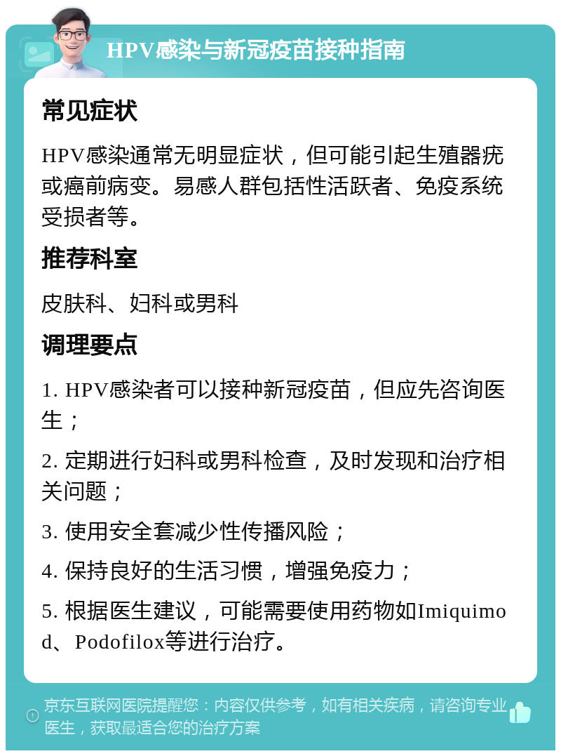 HPV感染与新冠疫苗接种指南 常见症状 HPV感染通常无明显症状，但可能引起生殖器疣或癌前病变。易感人群包括性活跃者、免疫系统受损者等。 推荐科室 皮肤科、妇科或男科 调理要点 1. HPV感染者可以接种新冠疫苗，但应先咨询医生； 2. 定期进行妇科或男科检查，及时发现和治疗相关问题； 3. 使用安全套减少性传播风险； 4. 保持良好的生活习惯，增强免疫力； 5. 根据医生建议，可能需要使用药物如Imiquimod、Podofilox等进行治疗。