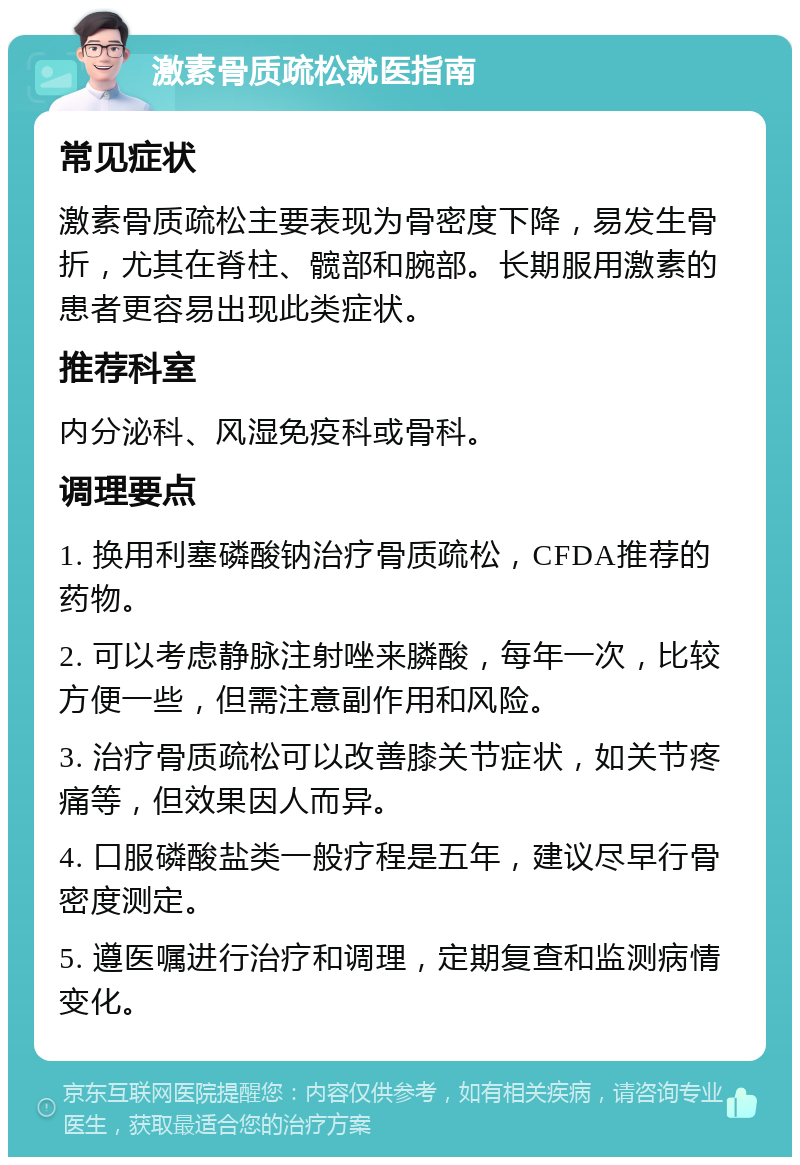 激素骨质疏松就医指南 常见症状 激素骨质疏松主要表现为骨密度下降，易发生骨折，尤其在脊柱、髋部和腕部。长期服用激素的患者更容易出现此类症状。 推荐科室 内分泌科、风湿免疫科或骨科。 调理要点 1. 换用利塞磷酸钠治疗骨质疏松，CFDA推荐的药物。 2. 可以考虑静脉注射唑来膦酸，每年一次，比较方便一些，但需注意副作用和风险。 3. 治疗骨质疏松可以改善膝关节症状，如关节疼痛等，但效果因人而异。 4. 口服磷酸盐类一般疗程是五年，建议尽早行骨密度测定。 5. 遵医嘱进行治疗和调理，定期复查和监测病情变化。