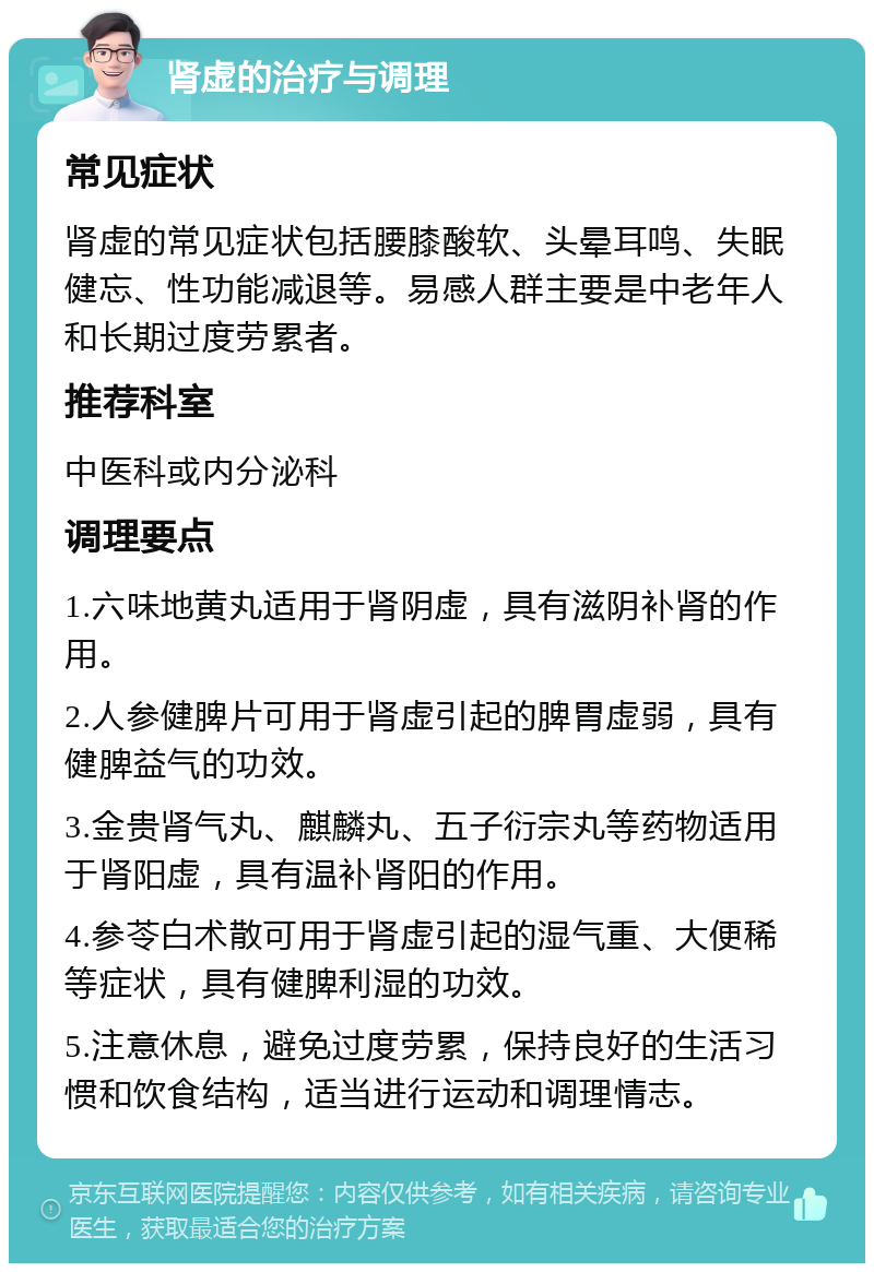 肾虚的治疗与调理 常见症状 肾虚的常见症状包括腰膝酸软、头晕耳鸣、失眠健忘、性功能减退等。易感人群主要是中老年人和长期过度劳累者。 推荐科室 中医科或内分泌科 调理要点 1.六味地黄丸适用于肾阴虚，具有滋阴补肾的作用。 2.人参健脾片可用于肾虚引起的脾胃虚弱，具有健脾益气的功效。 3.金贵肾气丸、麒麟丸、五子衍宗丸等药物适用于肾阳虚，具有温补肾阳的作用。 4.参苓白术散可用于肾虚引起的湿气重、大便稀等症状，具有健脾利湿的功效。 5.注意休息，避免过度劳累，保持良好的生活习惯和饮食结构，适当进行运动和调理情志。