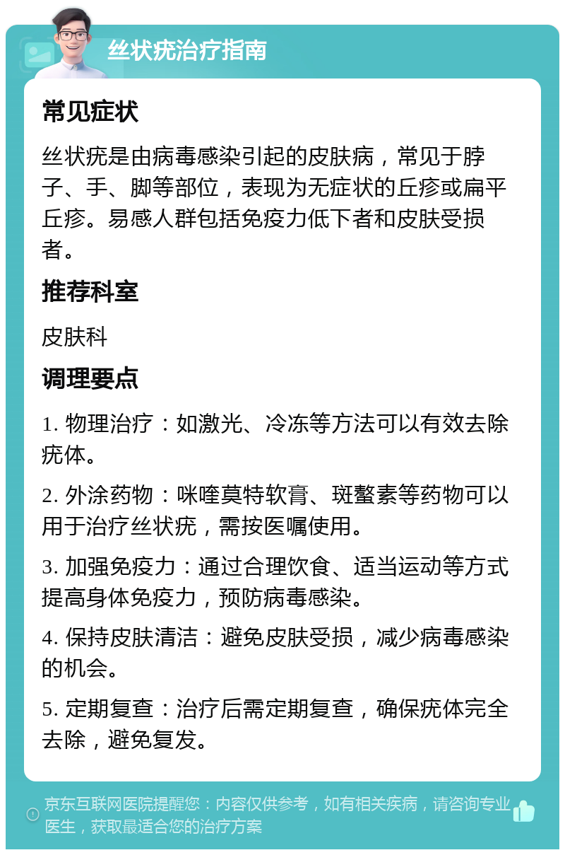 丝状疣治疗指南 常见症状 丝状疣是由病毒感染引起的皮肤病，常见于脖子、手、脚等部位，表现为无症状的丘疹或扁平丘疹。易感人群包括免疫力低下者和皮肤受损者。 推荐科室 皮肤科 调理要点 1. 物理治疗：如激光、冷冻等方法可以有效去除疣体。 2. 外涂药物：咪喹莫特软膏、斑螯素等药物可以用于治疗丝状疣，需按医嘱使用。 3. 加强免疫力：通过合理饮食、适当运动等方式提高身体免疫力，预防病毒感染。 4. 保持皮肤清洁：避免皮肤受损，减少病毒感染的机会。 5. 定期复查：治疗后需定期复查，确保疣体完全去除，避免复发。