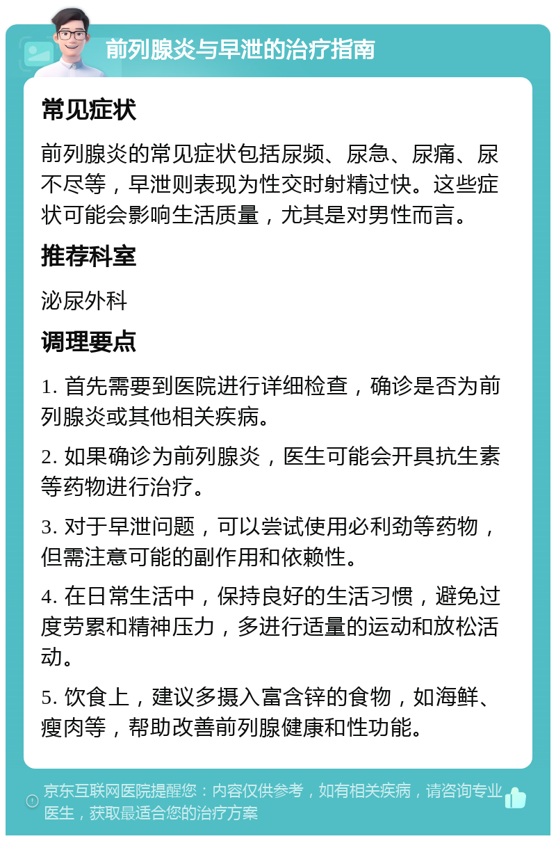 前列腺炎与早泄的治疗指南 常见症状 前列腺炎的常见症状包括尿频、尿急、尿痛、尿不尽等，早泄则表现为性交时射精过快。这些症状可能会影响生活质量，尤其是对男性而言。 推荐科室 泌尿外科 调理要点 1. 首先需要到医院进行详细检查，确诊是否为前列腺炎或其他相关疾病。 2. 如果确诊为前列腺炎，医生可能会开具抗生素等药物进行治疗。 3. 对于早泄问题，可以尝试使用必利劲等药物，但需注意可能的副作用和依赖性。 4. 在日常生活中，保持良好的生活习惯，避免过度劳累和精神压力，多进行适量的运动和放松活动。 5. 饮食上，建议多摄入富含锌的食物，如海鲜、瘦肉等，帮助改善前列腺健康和性功能。