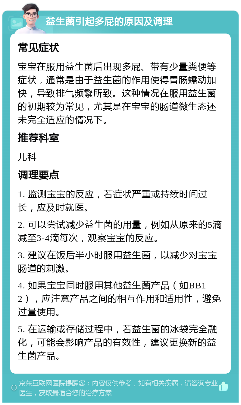 益生菌引起多屁的原因及调理 常见症状 宝宝在服用益生菌后出现多屁、带有少量粪便等症状，通常是由于益生菌的作用使得胃肠蠕动加快，导致排气频繁所致。这种情况在服用益生菌的初期较为常见，尤其是在宝宝的肠道微生态还未完全适应的情况下。 推荐科室 儿科 调理要点 1. 监测宝宝的反应，若症状严重或持续时间过长，应及时就医。 2. 可以尝试减少益生菌的用量，例如从原来的5滴减至3-4滴每次，观察宝宝的反应。 3. 建议在饭后半小时服用益生菌，以减少对宝宝肠道的刺激。 4. 如果宝宝同时服用其他益生菌产品（如BB12），应注意产品之间的相互作用和适用性，避免过量使用。 5. 在运输或存储过程中，若益生菌的冰袋完全融化，可能会影响产品的有效性，建议更换新的益生菌产品。