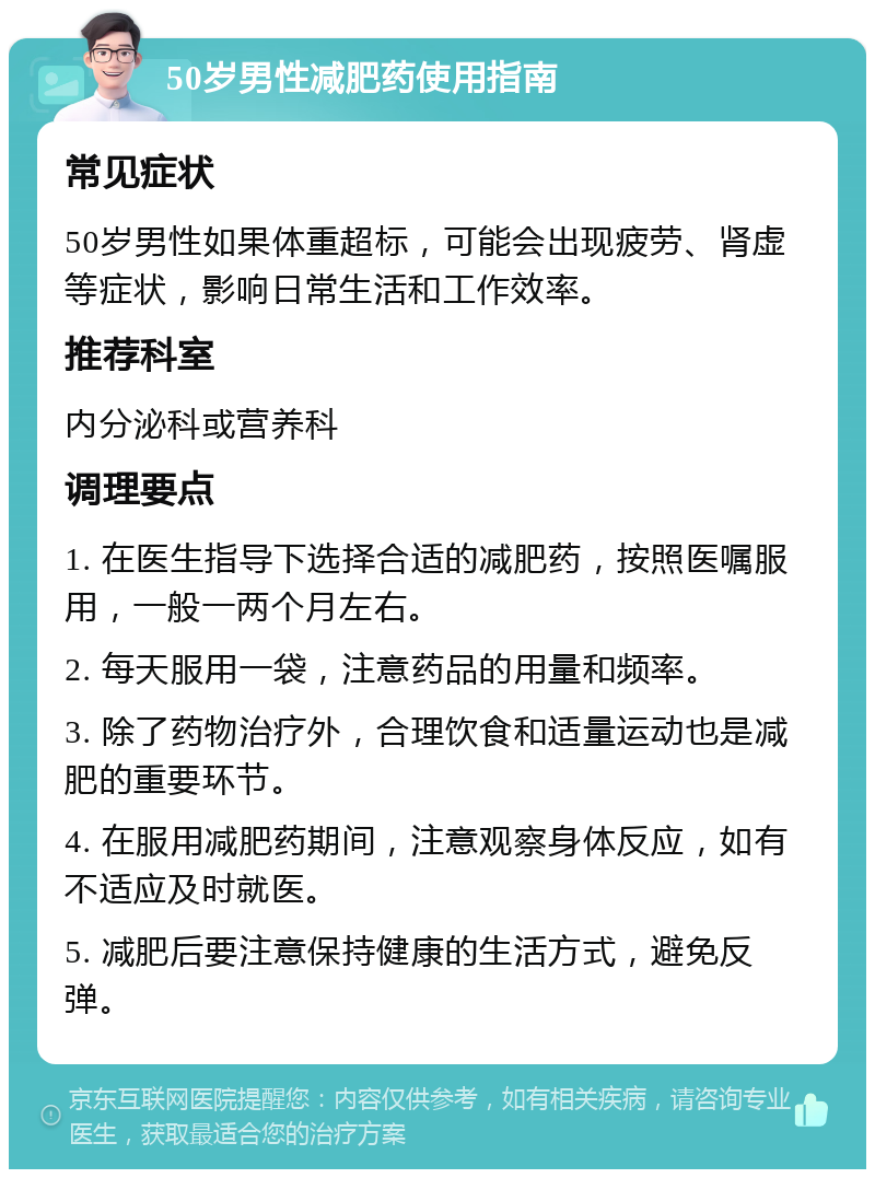 50岁男性减肥药使用指南 常见症状 50岁男性如果体重超标，可能会出现疲劳、肾虚等症状，影响日常生活和工作效率。 推荐科室 内分泌科或营养科 调理要点 1. 在医生指导下选择合适的减肥药，按照医嘱服用，一般一两个月左右。 2. 每天服用一袋，注意药品的用量和频率。 3. 除了药物治疗外，合理饮食和适量运动也是减肥的重要环节。 4. 在服用减肥药期间，注意观察身体反应，如有不适应及时就医。 5. 减肥后要注意保持健康的生活方式，避免反弹。