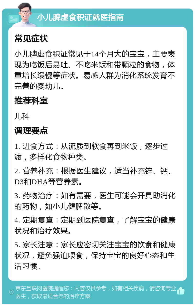 小儿脾虚食积证就医指南 常见症状 小儿脾虚食积证常见于14个月大的宝宝，主要表现为吃饭后易吐、不吃米饭和带颗粒的食物，体重增长缓慢等症状。易感人群为消化系统发育不完善的婴幼儿。 推荐科室 儿科 调理要点 1. 进食方式：从流质到软食再到米饭，逐步过渡，多样化食物种类。 2. 营养补充：根据医生建议，适当补充锌、钙、D3和DHA等营养素。 3. 药物治疗：如有需要，医生可能会开具助消化的药物，如小儿健脾散等。 4. 定期复查：定期到医院复查，了解宝宝的健康状况和治疗效果。 5. 家长注意：家长应密切关注宝宝的饮食和健康状况，避免强迫喂食，保持宝宝的良好心态和生活习惯。