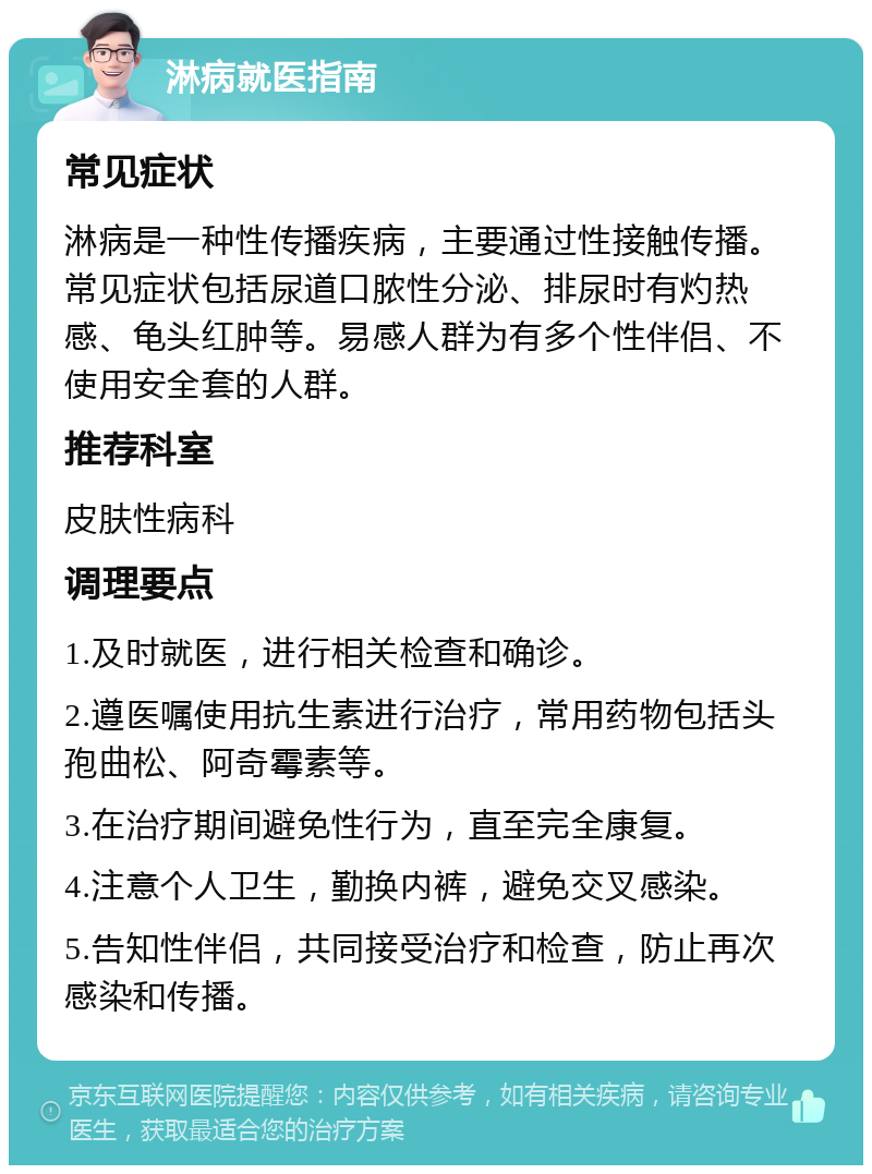 淋病就医指南 常见症状 淋病是一种性传播疾病，主要通过性接触传播。常见症状包括尿道口脓性分泌、排尿时有灼热感、龟头红肿等。易感人群为有多个性伴侣、不使用安全套的人群。 推荐科室 皮肤性病科 调理要点 1.及时就医，进行相关检查和确诊。 2.遵医嘱使用抗生素进行治疗，常用药物包括头孢曲松、阿奇霉素等。 3.在治疗期间避免性行为，直至完全康复。 4.注意个人卫生，勤换内裤，避免交叉感染。 5.告知性伴侣，共同接受治疗和检查，防止再次感染和传播。