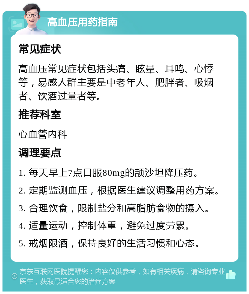 高血压用药指南 常见症状 高血压常见症状包括头痛、眩晕、耳鸣、心悸等，易感人群主要是中老年人、肥胖者、吸烟者、饮酒过量者等。 推荐科室 心血管内科 调理要点 1. 每天早上7点口服80mg的颉沙坦降压药。 2. 定期监测血压，根据医生建议调整用药方案。 3. 合理饮食，限制盐分和高脂肪食物的摄入。 4. 适量运动，控制体重，避免过度劳累。 5. 戒烟限酒，保持良好的生活习惯和心态。