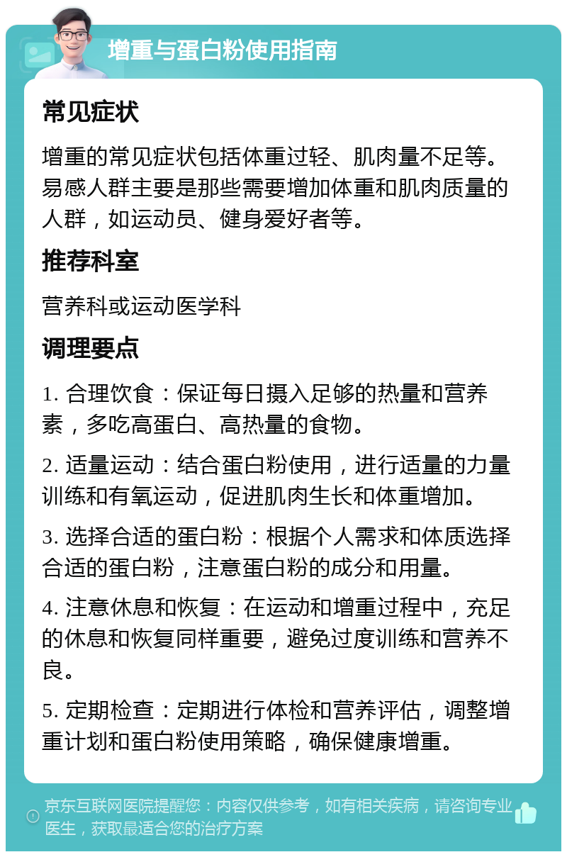 增重与蛋白粉使用指南 常见症状 增重的常见症状包括体重过轻、肌肉量不足等。易感人群主要是那些需要增加体重和肌肉质量的人群，如运动员、健身爱好者等。 推荐科室 营养科或运动医学科 调理要点 1. 合理饮食：保证每日摄入足够的热量和营养素，多吃高蛋白、高热量的食物。 2. 适量运动：结合蛋白粉使用，进行适量的力量训练和有氧运动，促进肌肉生长和体重增加。 3. 选择合适的蛋白粉：根据个人需求和体质选择合适的蛋白粉，注意蛋白粉的成分和用量。 4. 注意休息和恢复：在运动和增重过程中，充足的休息和恢复同样重要，避免过度训练和营养不良。 5. 定期检查：定期进行体检和营养评估，调整增重计划和蛋白粉使用策略，确保健康增重。