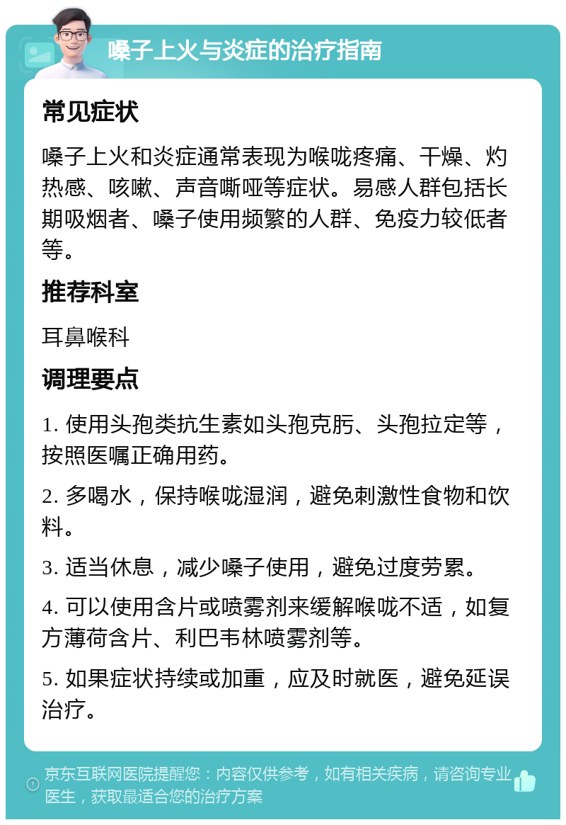 嗓子上火与炎症的治疗指南 常见症状 嗓子上火和炎症通常表现为喉咙疼痛、干燥、灼热感、咳嗽、声音嘶哑等症状。易感人群包括长期吸烟者、嗓子使用频繁的人群、免疫力较低者等。 推荐科室 耳鼻喉科 调理要点 1. 使用头孢类抗生素如头孢克肟、头孢拉定等，按照医嘱正确用药。 2. 多喝水，保持喉咙湿润，避免刺激性食物和饮料。 3. 适当休息，减少嗓子使用，避免过度劳累。 4. 可以使用含片或喷雾剂来缓解喉咙不适，如复方薄荷含片、利巴韦林喷雾剂等。 5. 如果症状持续或加重，应及时就医，避免延误治疗。