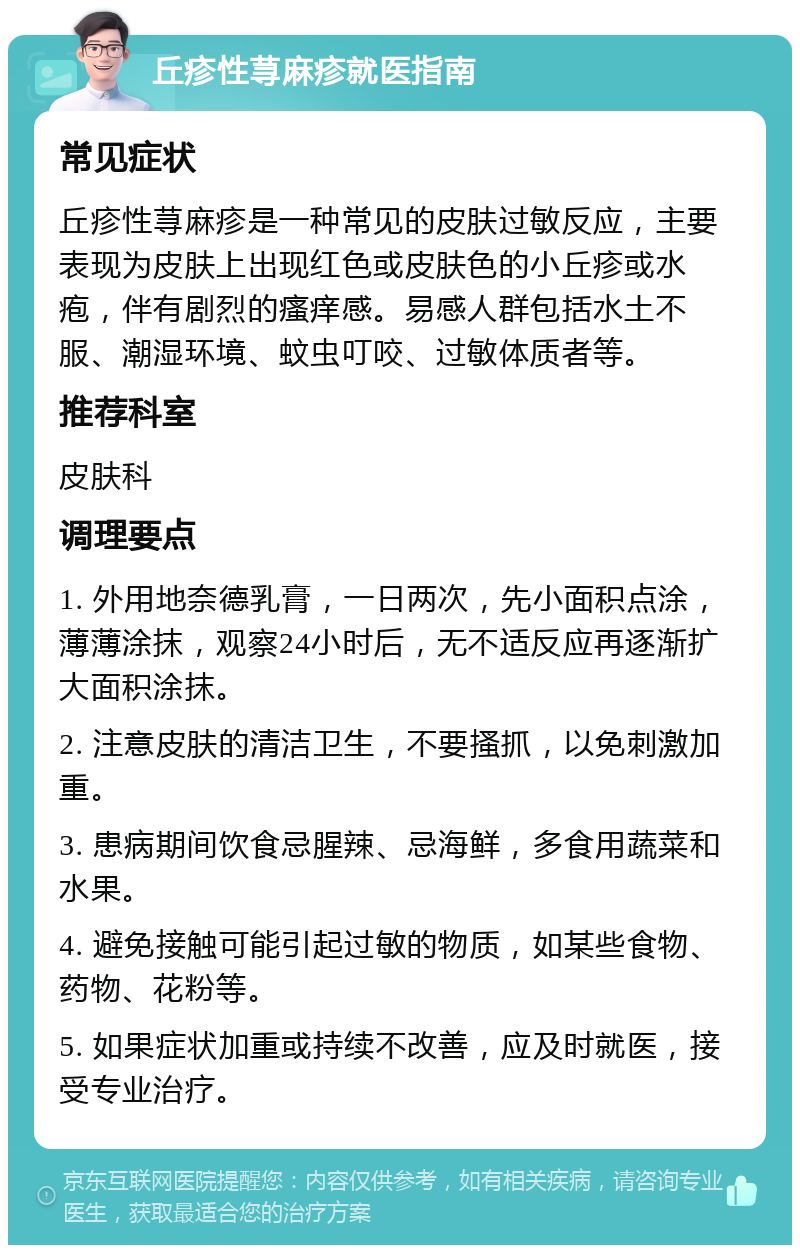 丘疹性荨麻疹就医指南 常见症状 丘疹性荨麻疹是一种常见的皮肤过敏反应，主要表现为皮肤上出现红色或皮肤色的小丘疹或水疱，伴有剧烈的瘙痒感。易感人群包括水土不服、潮湿环境、蚊虫叮咬、过敏体质者等。 推荐科室 皮肤科 调理要点 1. 外用地奈德乳膏，一日两次，先小面积点涂，薄薄涂抹，观察24小时后，无不适反应再逐渐扩大面积涂抹。 2. 注意皮肤的清洁卫生，不要搔抓，以免刺激加重。 3. 患病期间饮食忌腥辣、忌海鲜，多食用蔬菜和水果。 4. 避免接触可能引起过敏的物质，如某些食物、药物、花粉等。 5. 如果症状加重或持续不改善，应及时就医，接受专业治疗。