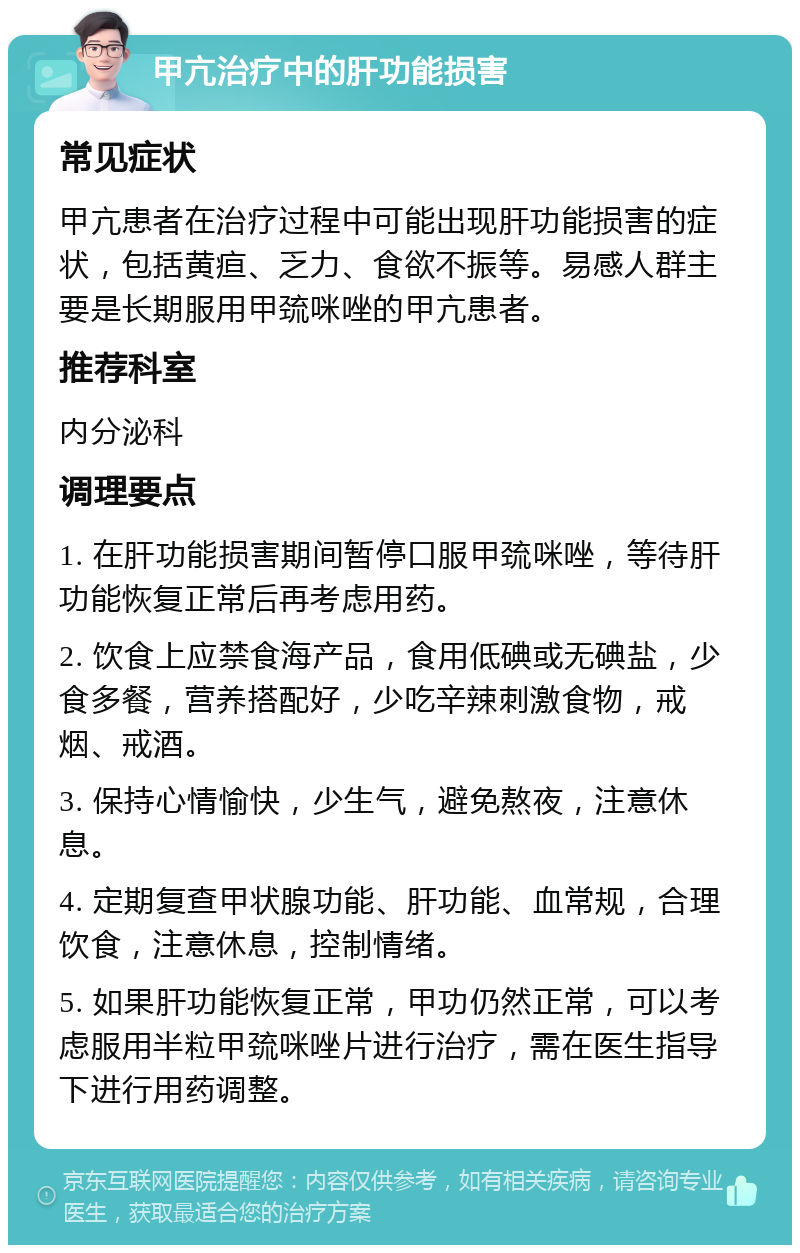 甲亢治疗中的肝功能损害 常见症状 甲亢患者在治疗过程中可能出现肝功能损害的症状，包括黄疸、乏力、食欲不振等。易感人群主要是长期服用甲巯咪唑的甲亢患者。 推荐科室 内分泌科 调理要点 1. 在肝功能损害期间暂停口服甲巯咪唑，等待肝功能恢复正常后再考虑用药。 2. 饮食上应禁食海产品，食用低碘或无碘盐，少食多餐，营养搭配好，少吃辛辣刺激食物，戒烟、戒酒。 3. 保持心情愉快，少生气，避免熬夜，注意休息。 4. 定期复查甲状腺功能、肝功能、血常规，合理饮食，注意休息，控制情绪。 5. 如果肝功能恢复正常，甲功仍然正常，可以考虑服用半粒甲巯咪唑片进行治疗，需在医生指导下进行用药调整。