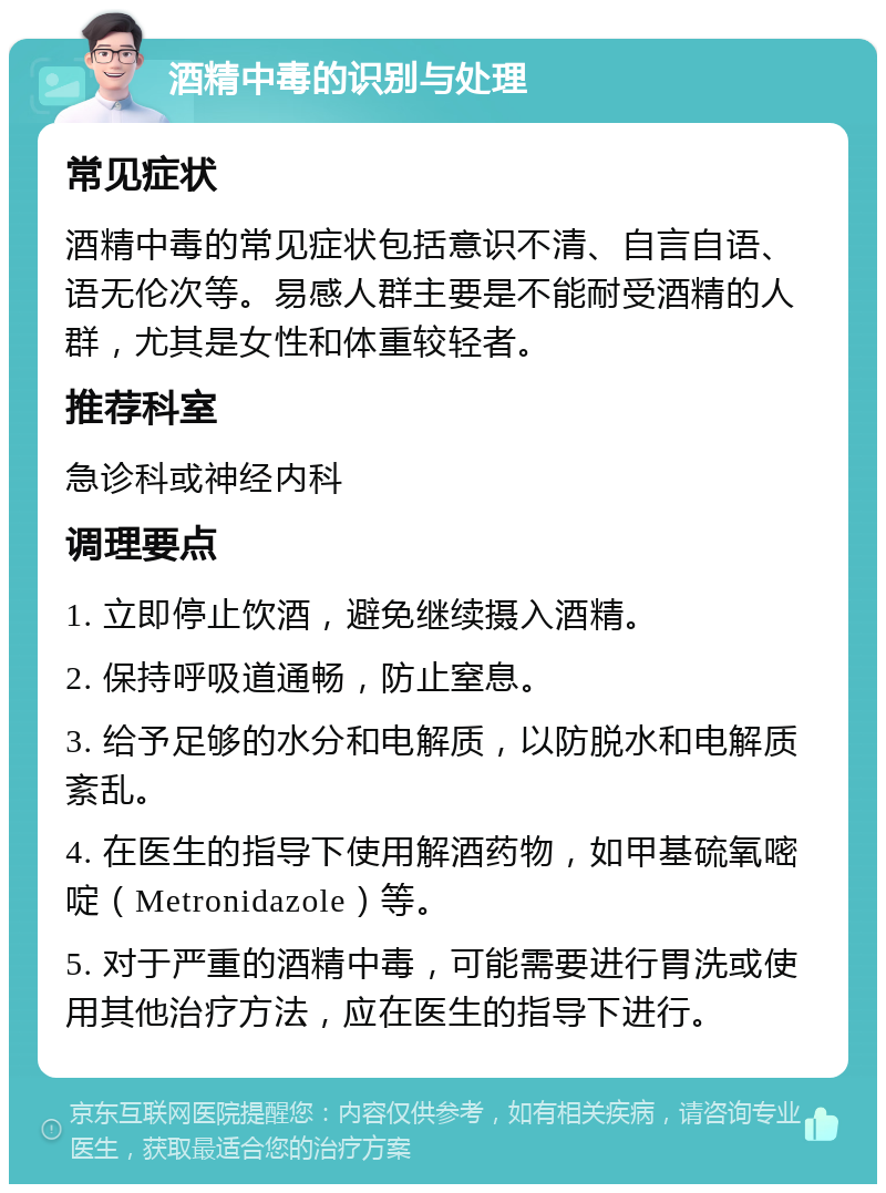 酒精中毒的识别与处理 常见症状 酒精中毒的常见症状包括意识不清、自言自语、语无伦次等。易感人群主要是不能耐受酒精的人群，尤其是女性和体重较轻者。 推荐科室 急诊科或神经内科 调理要点 1. 立即停止饮酒，避免继续摄入酒精。 2. 保持呼吸道通畅，防止窒息。 3. 给予足够的水分和电解质，以防脱水和电解质紊乱。 4. 在医生的指导下使用解酒药物，如甲基硫氧嘧啶（Metronidazole）等。 5. 对于严重的酒精中毒，可能需要进行胃洗或使用其他治疗方法，应在医生的指导下进行。