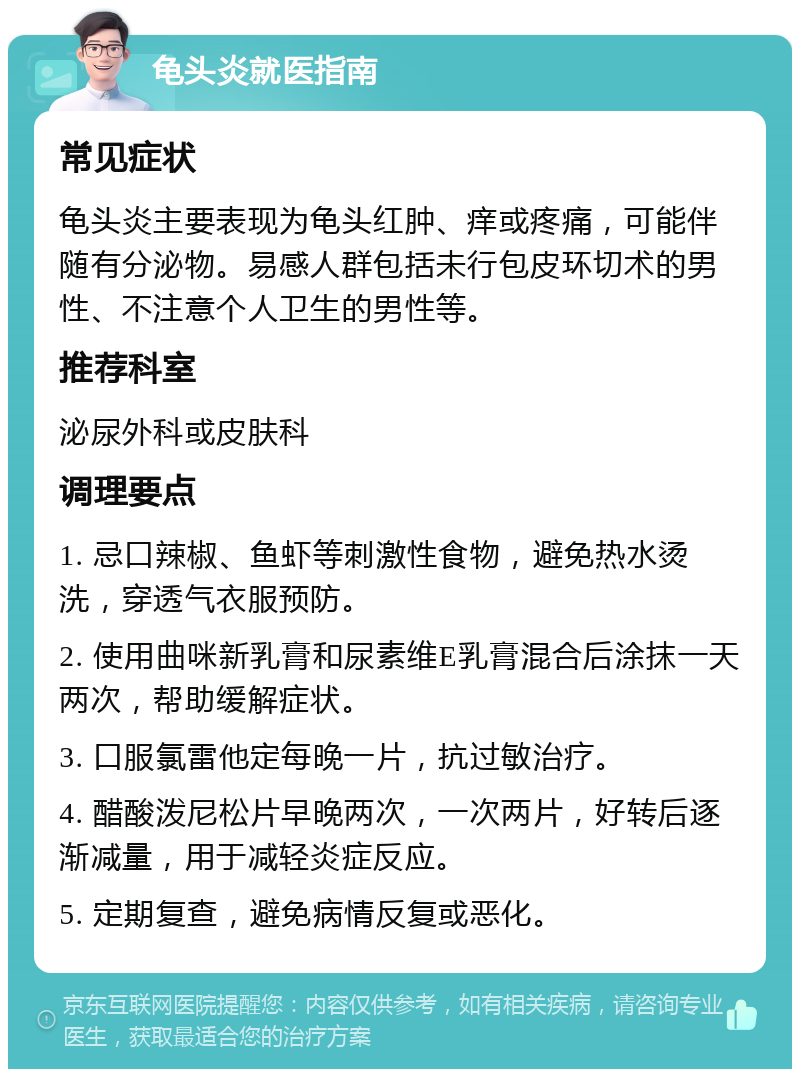 龟头炎就医指南 常见症状 龟头炎主要表现为龟头红肿、痒或疼痛，可能伴随有分泌物。易感人群包括未行包皮环切术的男性、不注意个人卫生的男性等。 推荐科室 泌尿外科或皮肤科 调理要点 1. 忌口辣椒、鱼虾等刺激性食物，避免热水烫洗，穿透气衣服预防。 2. 使用曲咪新乳膏和尿素维E乳膏混合后涂抹一天两次，帮助缓解症状。 3. 口服氯雷他定每晚一片，抗过敏治疗。 4. 醋酸泼尼松片早晚两次，一次两片，好转后逐渐减量，用于减轻炎症反应。 5. 定期复查，避免病情反复或恶化。